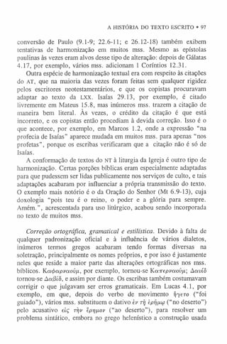 A HISTÓRIA DO TEXTO ESCRITO • 97
conversão de Paulo (9.1-9; 22.6-11; e 26.12-18) também exibem
tentativas de harmonização em muitos mss. Mesmo as epístolas
paulinas às vezes eram alvos desse tipo de alteração: depois de Gálatas
4.17, por exemplo, vários mss. adicionam 1 Coríntios 12.31.
Outra espécie de harmonização textual era com respeito às citações
do AT, que na maioria das vezes foram feitas sem qualquer rigidez
pelos escritores neotestamentários, e que os copistas procuravam
adaptar ao texto da l x x . Isaías 29.13, por exemplo, é citado
livremente em Mateus 15.8, mas inúmeros mss. trazem a citação de
maneira bem literal. Às vezes, o crédito da citação é que está
incorreto, e os copistas então procediam à devida correção. Isso é o
que acontece, por exemplo, em Marcos 1.2, onde a expressão “na
profecia de Isaías” aparece mudada em muitos mss. para apenas “nos
profetas”, porque os escribas verificaram que a citação não é só de
Isaías.
A conformação de textos do NT à liturgia da Igreja é outro tipo de
harmonização. Certas porções bíblicas eram especialmente adaptadas
para que pudessem ser lidas publicamente nos serviços de culto, e tais
adaptações acabaram por influenciar a própria transmissão do texto.
O exemplo mais notório é o da Oração do Senhor (Mt 6.9-13), cuja
doxologia “pois teu é o reino, o poder e a glória para sempre.
Amém.”, acrescentada para uso litúrgico, acabou sendo incorporada
no texto de muitos mss.
Correção ortográfica, gramatical e estilística. Devido à falta de
qualquer padronização oficial e à influência de vários dialetos,
inúmeros termos gregos acabaram tendo formas diversas na
soletração, principalmente os nomes próprios, e por isso é justamente
neles que reside a maior parte das alterações ortográficas nos mss.
bíblicos. Ka^apvaovix, por exemplo, tornou-se Kanepvaovii-, Aavíô
tornou-se Aa(3íô, e assim por diante. Os escribas também costumavam
corrigir o que julgavam ser erros gramaticais. Em Lucas 4.1, por
exemplo, em que, depois do verbo de movimento Tijero (“foi
guiado”), vários mss. substituem o dativo ev ríj tprijiu> (“no deserto”)
pelo acusativo eiç tyjv êprjixov (“ao deserto”), para resolver um
problema sintático, embora no grego helenístico a construção usada
 