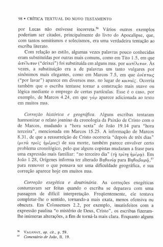 98 ®CRÍTICA TEXTUAL DO NOVO TESTAMENTO
por Lucas não estivesse incorreta.56 Vários outros exemplos
poderiam ser citados, principalmente do livro do Apocalipse, que,
com tantos semitismos e solecismos, era uma verdadeira tentação ao
escriba literato.
Com relação ao estilo, algumas vezes palavras pouco conhecidas
eram substituídas por outras mais comuns, como em Tito 1.5, em que
à-jréXiirov (“deixei”) foi substituída em alguns mss. por KareXarop. Às
vezes, a substituição era a de palavras um tanto vulgares por
sinônimos mais elegantes, como em Marcos 7.5, em que àvíirroiç
(“por lavar”) aparece em diversos mss. no lugar de Koivaiç. Ocorria
também que o escriba tentasse tornar a construção mais suave ou
lógica mediante o emprego de certas partículas. Esse é o caso, por
exemplo, de Marcos 4.24, em que yáp aparece adicionada ao texto
em muitos mss.
Correção histórica e geográfica. Alguns escribas tentaram
harmonizar o relato joanino da cronologia da Paixão de Cristo com o
de Marcos, mudando a “hora sexta” de loão 19.14 para “hora
terceira”, mencionada em Marcos 15.25. A informação de Marcos
8.31, de que a ressurreição de Cristo ocorreria “depois de três dias”
(/xerà rpelç rj/xepocç) de sua morte, também parece envolver certo
problema cronológico, pelo que alguns copistas mudaram a frase para
uma expressão mais familiar: “no terceiro dia” (tíj rpírr/ rjfiépa). Em
João 1.28, Orígenes informa ter alterado Brjdavía para Brjda/3apâ,5
7
para remover o que pensava ser uma dificuldade geográfica, e sua
correção aparece hoje em muitos mss.
Correção exegética e doutrinária. As correções exegéticas
costumavam ser feitas quando o escriba se deparava com uma
passagem de difícil interpretação. Freqüentemente, ele tentava
completar-lhe o sentido, tornando-a mais exata, menos ofensiva ou
obscura. Em Colossenses 2.2, por exemplo, insatisfeitos com a
expressão paulina “o mistério de Deus, Cristo”, os escribas fizeram-
lhe inúmeras alterações, a fim de torná-la mais clara. Enquanto alguns
56 Vaganay, op. cit., p. 59.
5
7 Comentário de João, W. 19.
 