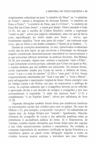 A HISTÓRIA DO TEXTO ESCRITO • 99
simplesmente reduziram-na para “o mistério de Deus” ou “o mistério
de Cristo”, outros a alongaram de diversas formas: “o mistério de
Deus e Cristo”, “o mistério de Deus, que é o Cristo”, “o mistério de
Deus Pai em Cristo Jesus”, e assim por diante. Outro exemplo é João
13.10, em que o escriba do Códice Sinaítico omitiu a expressão
“senão os pés”, talvez por julgá-la redundante, uma vez que já havia
certa especificação no verbo usado por Jesus — v Í t t t w , que
literalmente significa “lavar uma parte do corpo”, em contraste com
ovw, que se refere a um banho completo (“Quem já se banhou...”).
Quanto às correções doutrinárias, os mss. preservados evidenciam
serem elas de dois tipos: as que envolvem a eliminação ou alteração
daquilo considerado doutrinariamente inaceitável ou inconveniente e
as que procuram reforçar doutrinas ou práticas favoritas. Em Mateus
24.36, por exemplo, alguns mss. omitem a expressão “nem o Filho” ,
o que certamente ocorreu porque, sabendo que Cristo era igual ao Pai,
o copista deduziu que ele também era onisciente. Da mesma forma,
certas expressões usadas por Lucas ao narrar a infância de Jesus,
como “o pai e a mãe do menino” (2.33) e “seus pais” (2.41), foram
respectivamente substituídas por “José e sua mãe” e “José e Maria”,
para salvaguardar o nascimento virginal de Jesus. Outro exemplo vem
da Antiga Latina e da Gótica, em que, ao transcrever o prólogo de
Lucas, os copistas acharam que o evangelista deveria ter-se referido
à aprovação divina à sua decisão de compor o evangelho e por isso
acrescentaram à expressão “a mim me pareceu bem” (1.3) o
complemento “e ao Espírito Santo”, talvez por influência de Atos
15.28.
Algumas alterações também foram feitas por tendências heréticas
ou preconceitos raciais dos cristãos para com os judeus. No texto de
Mateus 1.21, por exemplo, a expressão “seu povo” foi substituída em
alguns mss. da Antiga Siríaca por “mundo” . Igualmente, Marcião
eliminou do evangelho de Lucas e das epístolas paulinas todas as
referências à ascendência judaica de Jesus. Já o Diatessaron, de
Taciano, contém muitas alterações que foram feitas para dar suporte
à sua visão excessivamente ascética e encratística. Na verdade, a
crescente importância do ascetismo verificada na Igreja Primitiva e a
insistência quanto ao jejum como obrigação imposta a todos os
cristãos levaram muitos copistas a introduzir nos mss. bíblicos
 