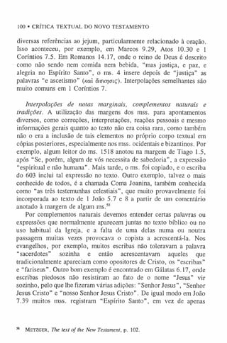 100 • CRÍTICA TEXTUAL DO NOVO TESTAMENTO
diversas referências ao jejum, particularmente relacionado à oração.
Isso aconteceu, por exemplo, em Marcos 9.29, Atos 10.30 e 1
Coríntios 7.5. Em Romanos 14.17, onde o reino de Deus é descrito
como não sendo nem comida nem bebida, “mas justiça, e paz, e
alegria no Espírito Santo”, o ms. 4 insere depois de “justiça” as
palavras “e ascetismo” (/caí aonrjoiç). Interpolações semelhantes são
muito comuns em 1 Coríntios 7.
Interpolações de notas marginais, complementos naturais e
tradições. A utilização das margens dos mss. para apontamentos
diversos, como correções, interpretações, reações pessoais e mesmo
informações gerais quanto ao texto não era coisa rara, como também
não o era a inclusão de tais elementos no próprio corpo textual em
cópias posteriores, especialmente nos mss. ocidentais e bizantinos. Por
exemplo, algum leitor do ms. 1518 anotou na margem de Tiago 1.5,
após “Se, porém, algum de vós necessita de sabedoria”, a expressão
“espiritual e não humana”. Mais tarde, o ms. foi copiado, e o escriba
do 603 inclui tal expressão no texto. Outro exemplo, talvez o mais
conhecido de todos, é a chamada Coma Joanina, também conhecida
como “as três testemunhas celestiais”, que muito provavelmente foi
incorporada ao texto de 1 João 5.7 e 8 a partir de um comentário
anotado à margem de algum ms.5
8
Por complementos naturais devemos entender certas palavras ou
expressões que normalmente aparecem juntas no texto bíblico ou no
uso habitual da Igreja, e a falta de uma delas numa ou noutra
passagem muitas vezes provocava o copista a acrescentá-la. Nos
evangelhos, por exemplo, muitos escribas não toleravam a palavra
“sacerdotes” sozinha e então acrescentavam aqueles que
tradicionalmente apareciam como opositores de Cristo, os “escribas”
e “fariseus”. Outro bom exemplo é encontrado em Gálatas 6.17, onde
escribas piedosos não resistiram ao fato de o nome “Jesus” vir
sozinho, pelo que lhe fizeram várias adições: “Senhor Jesus”, “Senhor
Jesus Cristo” e “nosso Senhor Jesus Cristo”. De igual modo em João
7.39 muitos mss. registram “Espírito Santo”, em vez de apenas
38 M etzger, The text of the New Testament, p. 102.
 