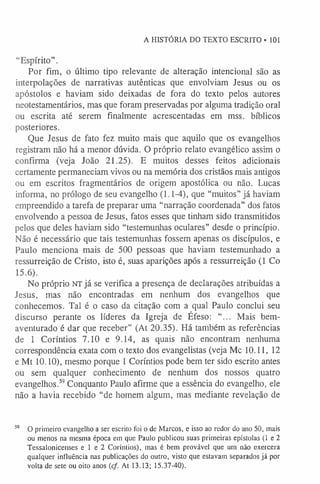 A HISTÓRIA DO TEXTO ESCRITO -101
“Espírito”.
Por fim, o último tipo relevante de alteração intencional são as
interpolações de narrativas autênticas que envolviam Jesus ou os
apóstolos e haviam sido deixadas de fora do texto pelos autores
neotestamentários, mas que foram preservadas por alguma tradição oral
ou escrita até serem finalmente acrescentadas em mss. bíblicos
posteriores.
Que Jesus de fato fez muito mais que aquilo que os evangelhos
registram não há a menor dúvida. O próprio relato evangélico assim o
confirma (veja João 21.25). E muitos desses feitos adicionais
certamente permaneciam vivos ou na memória dos cristãos mais antigos
ou em escritos fragmentários de origem apostólica ou não. Lucas
informa, no prólogo de seu evangelho (1.1-4), que “muitos” já haviam
empreendido a tarefa de preparar uma “narração coordenada” dos fatos
envolvendo a pessoa de Jesus, fatos esses que tinham sido transmitidos
pelos que deles haviam sido “testemunhas oculares” desde o princípio.
Não é necessário que tais testemunhas fossem apenas os discípulos, e
Paulo menciona mais de 500 pessoas que haviam testemunhado a
ressurreição de Cristo, isto é, suas aparições após a ressurreição (1 Co
15.6).
No próprio NT já se verifica a presença de declarações atribuídas a
Jesus, mas não encontradas em nenhum dos evangelhos que
conhecemos. Tal é o caso da citação com a qual Paulo conclui seu
discurso perante os líderes da Igreja de Éfeso: "... Mais bem-
aventurado é dar que receber” (At 20.35). Há também as referências
de 1 Coríntios 7.10 e 9.14, as quais não encontram nenhuma
correspondência exata com o texto dos evangelistas (veja Mc 10.11, 12
e Mt 10.10), mesmo porque 1 Coríntios pode bem ter sido escrito antes
ou sem qualquer conhecimento de nenhum dos nossos quatro
evangelhos.59Conquanto Paulo afirme que a essência do evangelho, ele
não a havia recebido “de homem algum, mas mediante revelação de
59 O primeiro evangelho a ser escrito foi o de Marcos, e isso ao redor do ano 50, mais
ou menos na mesma época em que Paulo publicou suas primeiras epístolas (1 e 2
Tessalonicenses e 1 e 2 Coríntios), mas é bem provável que um não exercera
qualquer influência nas publicações do outro, visto que estavam separados já por
volta de sete ou oito anos (cf. At 13.13; 15.37-40).
 