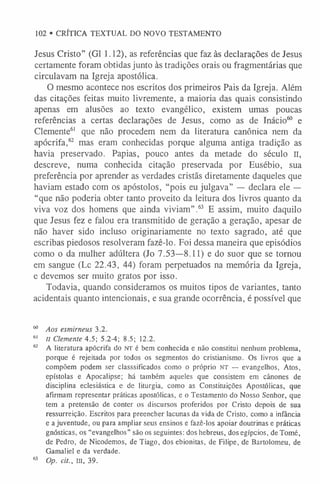102 • CRÍTICA TEXTUAL DO NOVO TESTAMENTO
Jesus Cristo” (G1 1.12), as referências que faz às declarações de Jesus
certamente foram obtidas junto às tradições orais ou fragmentárias que
circulavam na Igreja apostólica.
O mesmo acontece nos escritos dos primeiros Pais da Igreja. Além
das citações feitas muito livremente, a maioria das quais consistindo
apenas em alusões ao texto evangélico, existem umas poucas
referências a certas declarações de Jesus, como as de Inácio60 e
Clemente6
1 que não procedem nem da literatura canônica nem da
apócrifa,62 mas eram conhecidas porque alguma antiga tradição as
havia preservado. Papias, pouco antes da metade do século II,
descreve, numa conhecida citação preservada por Eusébio, sua
preferência por aprender as verdades cristãs diretamente daqueles que
haviam estado com os apóstolos, “pois eu julgava” — declara ele —
“que não poderia obter tanto proveito da leitura dos livros quanto da
viva voz dos homens que ainda viviam”.63 E assim, muito daquilo
que Jesus fez e falou era transmitido de geração a geração, apesar de
não haver sido incluso originariamente no texto sagrado, até que
escribas piedosos resolveram fazê-lo. Foi dessa maneira que episódios
como o da mulher adúltera (Jo 7.53—8.11) e do suor que se tornou
em sangue (Lc 22.43, 44) foram perpetuados na memória da Igreja,
e devemos ser muito gratos por isso.
Todavia, quando consideramos os muitos tipos de variantes, tanto
acidentais quanto intencionais, e sua grande ocorrência, é possível que
60 Aos esmirneus 3.2.
6
1 II Clemente 4.5; 5.2-4; 8.5; 12.2.
62 A literatura apócrifa do n t é bem conhecida e não constitui nenhum problema,
porque é rejeitada por todos os segmentos do cristianismo. Os livros que a
compõem podem ser classsificados como o próprio NT — evangelhos, Atos,
epístolas e Apocalipse; há também aqueles que consistem em cânones de
disciplina eclesiástica e de liturgia, como as Constituições Apostólicas, que
afirmam representar práticas apostólicas, e o Testamento do Nosso Senhor, que
tem a pretensão de conter os discursos proferidos por Cristo depois de sua
ressurreição. Escritos para preencher lacunas da vida de Cristo, como a infância
e a juventude, ou para ampliar seus ensinos e fazê-los apoiar doutrinas e práticas
gnósticas, os “evangelhos” são os seguintes: dos hebreus, dos egípcios, de Tomé,
de Pedro, de Nicodemos, de Tiago, dos ebionitas, de Filipe, de Bartolomeu, de
Gamaliel e da verdade.
63 Op. cit., III, 39.
 