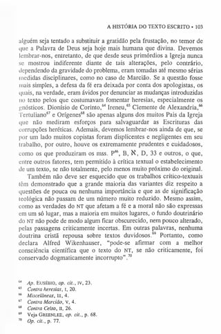A HISTÓRIA DO TEXTO ESCRITO • 103
alguém seja tentado a substituir a gratidão pela frustação, no temor de
que a Palavra de Deus seja hoje mais humana que divina. Devemos
lembrar-nos, entretanto, de que desde seus primórdios a Igreja nunca
se mostrou indiferente diante de tais alterações, pelo contrário,
dependendo da gravidade do problema, eram tomadas até mesmo sérias
medidas disciplinares, como no caso de Marcião. Se a questão fosse
mais simples, a defesa da fé era deixada por conta dos apologistas, os
quais, na verdade, eram ávidos por denunciar as mudanças introduzidas
110 texto pelos que costumavam fomentar heresias, especialmente os
gnósticos. Dionísio de Corinto,64 Ireneu,65 Clemente de Alexandria,66
Tertuliano67 e Orígenes68 são apenas alguns dos muitos Pais da Igreja
que não mediram esforços para salvaguardar as Escrituras das
corrupções heréticas. Ademais, devemos lembrar-nos ainda de que, se
por um lado muitos copistas foram displicentes e negligentes em seu
trabalho, por outro, houve os extremamente prudentes e cuidadosos,
como os que produziram os mss. P46, B, N, D, 33 e outros, o que,
entre outros fatores, tem permitido à crítica textual o estabelecimento
de um texto, se não totalmente, pelo menos muito próximo do original.
Também não deve ser esquecido que os trabalhos crítico-textuais
têm demonstrado que a grande maioria das variantes diz respeito a
questões de pouca ou nenhuma importância e que as de significação
teológica não passam de um número muito reduzido. Mesmo assim,
como as verdades do NT que afetam a fé e a moral não são expressas
em um só lugar, mas a maioria em muitos lugares, o fundo doutrinário
do NT não pode de modo algum ficar obscurecido, nem pouco alterado,
pelas passagens criticamente incertas. Em outras palavras, nenhuma
doutrina cristã repousa sobre textos duvidosos.69 Portanto, como
declara Alfred Wikenhauser, “pode-se afirmar com a melhor
consciência científica que o texto do NT, se não criticamente, foi
conservado dogmaticamente incorrupto”.70
64 Ap. E u s é b i o , op. cit., iv, 23.
6
5 Contra heresias, I, 20.
66 Miscelâneas, III, 4.
6
7 Contra Marcião, V, 4.
6
8 Contra Celso, II, 26.
69 Veja Gr e e n l e e , op. cit., p. 68.
70 Op. cit., p. 77.
 