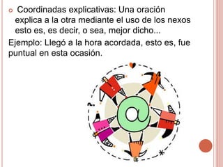  Coordinadas explicativas: Una oración
explica a la otra mediante el uso de los nexos
esto es, es decir, o sea, mejor dicho...
Ejemplo: Llegó a la hora acordada, esto es, fue
puntual en esta ocasión.
 