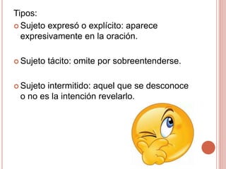 Tipos:
 Sujeto expresó o explícito: aparece
expresivamente en la oración.
 Sujeto tácito: omite por sobreentenderse.
 Sujeto intermitido: aquel que se desconoce
o no es la intención revelarlo.
 