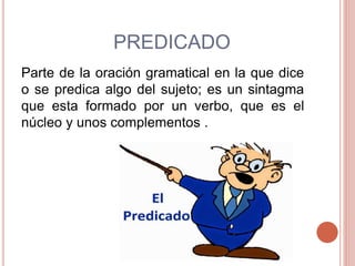 PREDICADO
Parte de la oración gramatical en la que dice
o se predica algo del sujeto; es un sintagma
que esta formado por un verbo, que es el
núcleo y unos complementos .
 