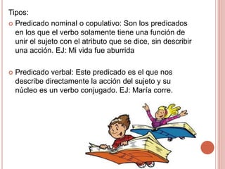 Tipos:
 Predicado nominal o copulativo: Son los predicados
en los que el verbo solamente tiene una función de
unir el sujeto con el atributo que se dice, sin describir
una acción. EJ: Mi vida fue aburrida
 Predicado verbal: Este predicado es el que nos
describe directamente la acción del sujeto y su
núcleo es un verbo conjugado. EJ: María corre.
 