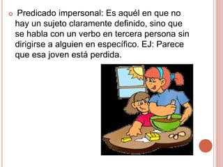  Predicado impersonal: Es aquél en que no
hay un sujeto claramente definido, sino que
se habla con un verbo en tercera persona sin
dirigirse a alguien en específico. EJ: Parece
que esa joven está perdida.
 