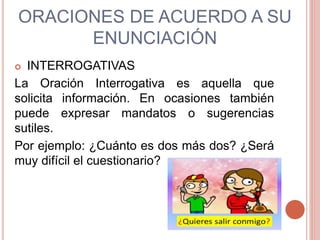 ORACIONES DE ACUERDO A SU
ENUNCIACIÓN
 INTERROGATIVAS
La Oración Interrogativa es aquella que
solicita información. En ocasiones también
puede expresar mandatos o sugerencias
sutiles.
Por ejemplo: ¿Cuánto es dos más dos? ¿Será
muy difícil el cuestionario?
 