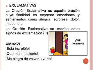  EXCLAMATIVAS
La Oración Exclamativa es aquella oración
cuya finalidad es expresar emociones y
sentimientos como alegría, sorpresa, dolor,
miedo, etc.
La Oración Exclamativa se escribe entre
signos de exclamación (¡!)
Ejemplos:
¡Está increíble!
¡Que mal me siento!
¡Me alegro de volver a verte!
 