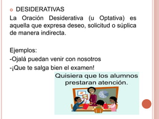  DESIDERATIVAS
La Oración Desiderativa (u Optativa) es
aquella que expresa deseo, solicitud o súplica
de manera indirecta.
Ejemplos:
-Ojalá puedan venir con nosotros
-¡Que te salga bien el examen!
 