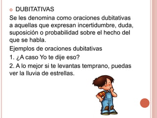  DUBITATIVAS
Se les denomina como oraciones dubitativas
a aquellas que expresan incertidumbre, duda,
suposición o probabilidad sobre el hecho del
que se habla.
Ejemplos de oraciones dubitativas
1. ¿A caso Yo te dije eso?
2. A lo mejor si te levantas temprano, puedas
ver la lluvia de estrellas.
 
