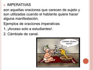  IMPERATIVAS
son aquellas oraciones que carecen de sujeto y
son utilizadas cuando el hablante quiere hacer
alguna manifestación.
Ejemplos de oraciones imperativas
1. ¡Acceso solo a estudiantes!.
2. Cámbiale de canal.
 