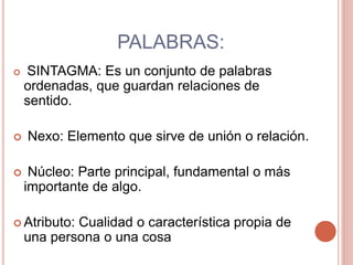PALABRAS:
 SINTAGMA: Es un conjunto de palabras
ordenadas, que guardan relaciones de
sentido.
 Nexo: Elemento que sirve de unión o relación.
 Núcleo: Parte principal, fundamental o más
importante de algo.
 Atributo: Cualidad o característica propia de
una persona o una cosa
 