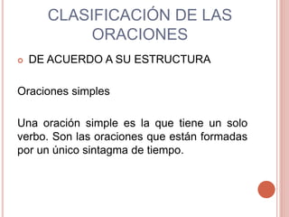 CLASIFICACIÓN DE LAS
ORACIONES
 DE ACUERDO A SU ESTRUCTURA
Oraciones simples
Una oración simple es la que tiene un solo
verbo. Son las oraciones que están formadas
por un único sintagma de tiempo.
 