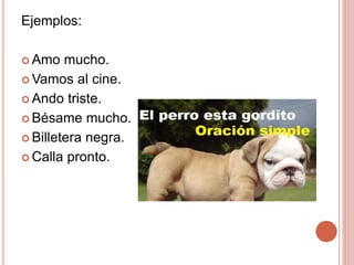 Ejemplos:
 Amo mucho.
 Vamos al cine.
 Ando triste.
 Bésame mucho.
 Billetera negra.
 Calla pronto.
 