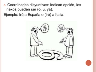 Coordinadas disyuntivas: Indican opción, los
nexos pueden ser (o, u, ya).
Ejemplo: Iré a España o (iré) a Italia.
 