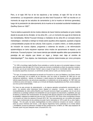 12
Pero, si el siglo XIX fue el de los sepulcros y las tumbas, el siglo XX fue el de los
cementerios. La recuperación cultural que de ellos hará Foucault en 1967 se inscribe en un
momento de auge de los estudios de cementerios (y de la muerte en términos generales),
luego de la postulación de silenciamiento de la muerte en la sociedad occidental instalada por
Geoffrey Gorer en 195511
.
Tras la relativa superación de los modos clásicos de hacer historia (sorteados en gran medida
desde la escuela de los Annales en los años 20) , y en un momento de auge de la historia de
las mentalidades, Michel Foucault introdujo a mediados de los años 60 un concepto teórico
metodológico orientado a redirigir la mirada sobre aquellos otros espacios, ajustado a lógicas
y temporalidades propias de las culturas. Esto supone, a nuestro criterio, un doble propósito
de inclusión de nuevos objetos, programas o sistemas de estudio, y de reformulación
epistemológica en tanto requieren repensar otros modos de aproximarse al espacio y sus
dinámicas. Foucault propone “una nueva ciencia que estudie aquellos sitios que presentan la
paradoja de ser utopías que tienen un lugar y tiempo real, bajo el nombre de
heterotopología”12
. Sus objetos, las heterotopías, estarían determinadas por cinco principios
11
En 1955, el sociólogo inglés Geoffrey Gorer postulaba un cambio de signo en la sociedad inglesa a lo largo
de la segunda mitad del siglo XIX. El sexo hasta ese momento invisibilizado se liberó de prejuicios morales y
la muerte, que era por esos tiempos ¨familiar¨ pasa a ocupar el lugar de lo innombrable, tabú. Gran parte de
los estudios específicos reconocen un sentimiento de tabú ante la muerte, por diversas razones.
12
En rigor, el concepto de heterotopía fue lanzado por Foucault en su obra Las Palabras y Las Cosas, término
que se relacionaba con el análisis de los discursos, pero fue recién en diciembre de 1966 que en una
conferencia radiofónica referida a la literatura y utopía propone las heterotopías como una preocupación
referida específicamente a las estructuras espaciales y no solamente a la de las palabras. En 1967 dictó una
conferencia acerca del espacio, invitado por el Círculo de Estudios Arquitectónicos de París, donde establece
sus cinco puntos fundamentales.
Por fuera de este principio de sistematización –y de algunos ejemplos puntualmente mencionados por el
autor–, los estudios sobre heterotopía fueron dejados en suspenso durante un decenio, debido a
incompatibilidades de orden político-filosófico que Foucault reconocía
.
Según sus palabras ¨(en el curso de la
conferencia) un psicólogo sartreano me bombardeó con que el espacio era reaccionario y capitalista, pero que
la historia y el devenir eran revolucionarios. En esa época este discurso absurdo no era desacostumbrado. En
la actualidad, cualquiera se mataría de risa al oir eso¨ (Foucault 2010: 58). Dicha crítica consideraba el tiempo
y el proyecto por sobre los espacios (Foucault 2010: 56) Sus preocupaciones por una política del espacio
como marco condicionante de las prácticas de poder fueron retomadas en 1975 a partir de su obra Vigilar y
Castigar. Por otra parte, los textos dactilografiados de dicha conferencia circularon de manera exclusiva
entre los pocos miembros del Círculo, y sólo algunos fragmentos fueron publicados en la revista italiana
L´Archittetura, aunque la publicación completa de esta conferencia fue en Berlín, en 1984, bajo aceptación de
Foucault, quien muy poco después muere. (Foucault 2010: 33).
 