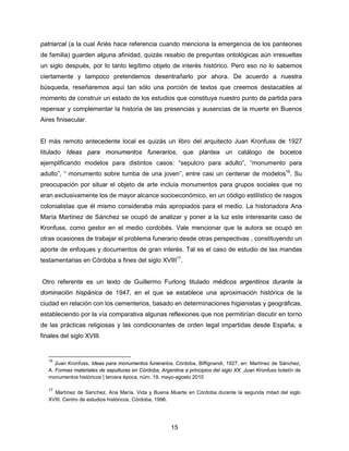 15
patriarcal (a la cual Ariès hace referencia cuando menciona la emergencia de los panteones
de familia) guarden alguna afinidad, quizás resabio de preguntas ontológicas aún irresueltas
un siglo después, por lo tanto legítimo objeto de interés histórico. Pero eso no lo sabemos
ciertamente y tampoco pretendemos desentrañarlo por ahora. De acuerdo a nuestra
búsqueda, reseñaremos aquí tan sólo una porción de textos que creemos destacables al
momento de construir un estado de los estudios que constituya nuestro punto de partida para
repensar y complementar la historia de las presencias y ausencias de la muerte en Buenos
Aires finisecular.
El más remoto antecedente local es quizás un libro del arquitecto Juan Kronfuss de 1927
titulado Ideas para monumentos funerarios, que plantea un catálogo de bocetos
ejemplificando modelos para distintos casos: “sepulcro para adulto”, “monumento para
adulto”, “ monumento sobre tumba de una joven”, entre casi un centenar de modelos16
. Su
preocupación por situar el objeto de arte incluía monumentos para grupos sociales que no
eran exclusivamente los de mayor alcance socioeconómico, en un código estilístico de rasgos
colonialistas que él mismo consideraba más apropiados para el medio. La historiadora Ana
María Martínez de Sánchez se ocupó de analizar y poner a la luz este interesante caso de
Kronfuss, como gestor en el medio cordobés. Vale mencionar que la autora se ocupó en
otras ocasiones de trabajar el problema funerario desde otras perspectivas , constituyendo un
aporte de enfoques y documentos de gran interés. Tal es el caso de estudio de las mandas
testamentarias en Córdoba a fines del siglo XVIII17
.
Otro referente es un texto de Guillermo Furlong titulado médicos argentinos durante la
dominación hispánica de 1947, en el que se establece una aproximación histórica de la
ciudad en relación con los cementerios, basado en determinaciones higienistas y geográficas,
estableciendo por la vía comparativa algunas reflexiones que nos permitirían discutir en torno
de las prácticas religiosas y las condicionantes de orden legal impartidas desde España, a
finales del siglo XVIII.
16
Juan Kronfuss, Ideas para monumentos funerarios, Córdoba, Biffignandi, 1927, en: Martínez de Sánchez,
A. Formas materiales de sepulturas en Córdoba, Argentina a principios del siglo XX. Juan Kronfuss boletín de
monumentos históricos | tercera época, núm. 19, mayo-agosto 2010
17
Martínez de Sanchez, Ana María. Vida y Buena Muerte en Córdoba durante la segunda mitad del siglo
XVIII. Centro de estudios históricos, Córdoba, 1996.
 