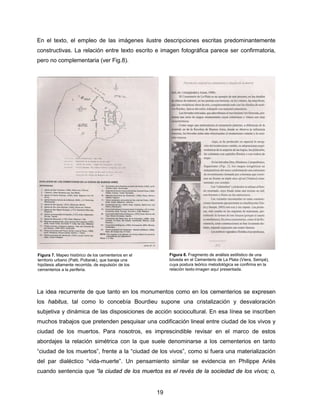 19
En el texto, el empleo de las imágenes ilustre descripciones escritas predominantemente
constructivas. La relación entre texto escrito e imagen fotográfica parece ser confirmatoria,
pero no complementaria (ver Fig.8).
La idea recurrente de que tanto en los monumentos como en los cementerios se expresen
los habitus, tal como lo concebía Bourdieu supone una cristalización y desvaloración
subjetiva y dinámica de las disposiciones de acción sociocultural. En esa línea se inscriben
muchos trabajos que pretenden pesquisar una codificación lineal entre ciudad de los vivos y
ciudad de los muertos. Para nosotros, es imprescindible revisar en el marco de estos
abordajes la relación simétrica con la que suele denominarse a los cementerios en tanto
“ciudad de los muertos”, frente a la “ciudad de los vivos”, como si fuera una materialización
del par dialéctico “vida-muerte”. Un pensamiento similar se evidencia en Philippe Ariès
cuando sentencia que “la ciudad de los muertos es el revés de la sociedad de los vivos; o,
Figura 7. Mapeo histórico de los cementerios en el
territorio urbano (Patti, Poltarak), que baraja una
hipótesis altamente recorrida, de expulsión de los
cementerios a la periferia.
Figura 8. Fragmento de análisis estilístico de una
bóveda en el Cementerio de La Plata (Viera, Sempé),
cuya postura teórico metodológica se confirma en la
relación texto-imagen aquí presentada.
 