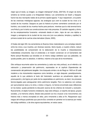 20
mejor que el revés, su imagen, su imagen intemporal” (Ariès, 2007:65). El origen de dicha
simetría se remota quizás a la Antigüedad Clásica. Los cementerios de Gizeh y Saqqara
fueron las dos necrópolis reales de la primera capital egipcia. Y aquí reaparecen, a la postre
de las creencias mitológicas egipcias, las analogías que unen la ciudad de los vivos a la
ciudad de los muertos: Saqqara es para la historia el primer cementerio construido por el
hombre, una ciudad de los muertos hecha para perdurar, mientras que la vida terrenal tenía
una finitud y por lo tanto sus construcciones eran más precarias. El carácter sagrado y divino
de los emplazamientos funerarios –emanado desde el cielo–, lejos de ser una réplica a
imagen y semejanza de la ciudad de los vivos era (con sus palacios, templos y capillas) la
primera ciudad de la cual las otras derivaban (Azara, 2005).
A finales del siglo XIX, los cementerios en Buenos Aires materializaron una compleja relación
entre los vivos y sus muertos, por diversas razones. Sería injusto, a nuestro criterio, reducir
las posibilidades de comprensión de la elaboración de la muerte a interpretaciones
materialistas únicamente. Que el aristócrata o el masón construían en el Cementerio del
Norte (actual Recoleta) sus bóvedas en el mismo código estilístico que sus palacetes, es
quizás posible, pero no absoluto, ni idéntico, máxime a los ojos de la microhistoria.
Otro enfoque recurrente sobre los cementerios (y cada vez más profuso), es el referido a la
valoración y preservación del patrimonio, expresadas en el capítulo Experiencias de
conservación del patrimonio tangible. Una búsqueda similar a la de Riegl en 1903 en El culto
moderno a los monumentos reaparece como temática, un siglo después: paradójicamente,
aquello de lo que adolecía el texto del historiador austríaco es actualmente objeto de
preocupación y de logros por parte de los especialistas en patrimonio, es decir, los procesos
técnico-legales para salvaguardar dicho patrimonio tangible. Pero no sabemos con certeza
por qué preservar esos y no otros, o todos o ninguno, no hemos encontrado esas reflexiones
en los textos: queda pendiente la discusión acerca de los criterios de inclusión y exclusión.
Nuevamente, el objeto funerario cristalizaría, bajo este enfoque, un espíritu de época, grupos
sociales, y la memoria urbana. Desde esta posición se iría a buscar a los monumentos una
historia más o menos encriptada en ellos, pero inmanente a ellos al fin. Reaparecen aquí
rasgos del enfoque positivista que para le-Duc consistía en penetrar en la esencia por medio
del código estilístico, o de otros signos equivalentes, en estos casos.
 