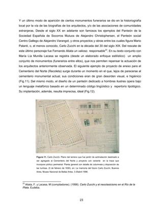 23
Y un último modo de aparición de ciertos monumentos funerarios se dio en la historiografía
local por la vía de las biografías de los arquitectos, y/o de las asociaciones de comunidades
extranjeras. Desde el siglo XX en adelante son famosos los ejemplos del Panteón de la
Sociedad Española de Socorros Mutuos de Alejandro Christophersen, el Panteón social
Centro Gallego de Alejandro Varangot, y otros proyectos y obras entre los cuales figura Mario
Palanti, o, el menos conocido, Carlo Zucchi en la década del 30 del siglo XIX. Del rescate de
este último personaje fue Fernando Aliata un valioso responsable23
. En su texto conjunto con
María Lía Munilla Lacasa se registra (desde un elaborado enfoque estilístico) un amplio
conjunto de monumentos (funerarios entre ellos), que nos permiten repensar la actuación de
los arquitectos anteriormente observada. El siguiente ejemplo de proyecto de anexo para el
Cementerio del Norte (Recoleta) surge durante un momento en el que, lejos de parecerse al
cementerio monumental actual, sus condiciones eran de gran desorden visual, e higiénico
(Fig.11). Del mismo modo, el diseño de un panteón dedicado a hombres ilustres opera bajo
un lenguaje metafórico basado en un determinado código lingüístico y repertorio tipológico.
Su implantación, además, resulta imprecisa, ideal (Fig.12).
23
Aliata, F. y Lacasa, M (compiladores). (1998). Carlo Zucchi y el neoclasicismo en el Río de la
Plata. Eudeba.
Figura 11. Carlo Zucchi. Plano del terreno que fue jardín de aclimatación destinado a
ser agregado al Cementerio del Norte y proyecto con variante en la traza que
incorpora pórtico perimetral. Planta general con detalle de columnata y disposición de
las tumbas. (5 de febrero de 1830), en: La memoria del futuro Carlo Zucchi, Buenos
Aires, Museo Nacional de Bellas Artes, 3-30abril 1996.
 