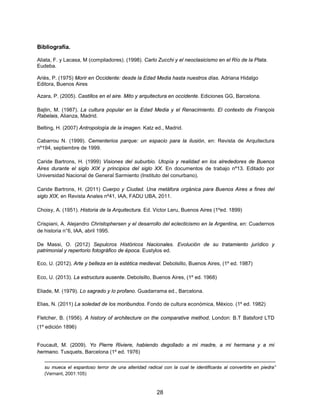 28
Bibliografía.
Aliata, F. y Lacasa, M (compiladores). (1998). Carlo Zucchi y el neoclasicismo en el Río de la Plata.
Eudeba.
Ariès, P. (1975) Morir en Occidente: desde la Edad Media hasta nuestros días. Adriana Hidalgo
Editora, Buenos Aires
Azara, P. (2005). Castillos en el aire. Mito y arquitectura en occidente. Ediciones GG, Barcelona.
Bajtin, M. (1987). La cultura popular en la Edad Media y el Renacimiento. El contexto de François
Rabelais, Alianza, Madrid.
Belting, H. (2007) Antropología de la imagen. Katz ed., Madrid.
Cabarrou N. (1999). Cementerios parque: un espacio para la ilusión, en: Revista de Arquitectura
nº194, septiembre de 1999.
Caride Bartrons, H. (1999) Visiones del suburbio. Utopía y realidad en los alrededores de Buenos
Aires durante el siglo XIX y principios del siglo XX. En documentos de trabajo nº13. Editado por
Universidad Nacional de General Sarmiento (Instituto del conurbano).
Caride Bartrons, H. (2011) Cuerpo y Ciudad. Una metáfora orgánica para Buenos Aires a fines del
siglo XIX, en Revista Anales nº41, IAA, FADU UBA, 2011.
Choisy, A. (1951). Historia de la Arquitectura. Ed. Victor Leru, Buenos Aires (1ºed. 1899)
Crispiani, A. Alejandro Christophersen y el desarrollo del eclecticismo en la Argentina, en: Cuadernos
de historia n°6, IAA, abril 1995.
De Massi, O. (2012) Sepulcros Históricos Nacionales. Evolución de su tratamiento jurídico y
patrimonial y repertorio fotográfico de época. Eustylos ed.
Eco, U. (2012). Arte y belleza en la estética medieval. Debolsillo, Buenos Aires, (1º ed. 1987)
Eco, U. (2013). La estructura ausente. Debolsillo, Buenos Aires, (1º ed. 1968)
Eliade, M. (1979). Lo sagrado y lo profano. Guadarrama ed., Barcelona.
Elias, N. (2011) La soledad de los moribundos. Fondo de cultura económica, México. (1º ed. 1982)
Fletcher, B. (1956). A history of architecture on the comparative method, London: B.T Batsford LTD
(1º edición 1896)
Foucault, M. (2009). Yo Pierre Riviere, habiendo degollado a mi madre, a mi hermana y a mi
hermano. Tusquets, Barcelona (1º ed. 1976)
su mueca el espantoso terror de una alteridad radical con la cual te identificarás al convertirte en piedra”
(Vernant, 2001:105)
 