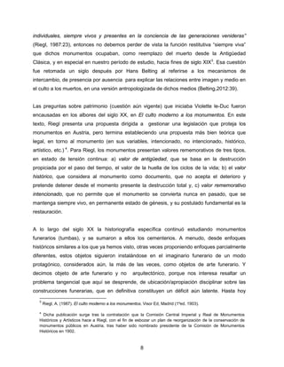 8
individuales, siempre vivos y presentes en la conciencia de las generaciones venideras”
(Riegl, 1987:23), entonces no debemos perder de vista la función restitutiva “siempre viva”
que dichos monumentos ocupaban, como reemplazo del muerto desde la Antigüedad
Clásica, y en especial en nuestro período de estudio, hacia fines de siglo XIX3
. Esa cuestión
fue retomada un siglo después por Hans Belting al referirse a los mecanismos de
intercambio, de presencia por ausencia para explicar las relaciones entre imagen y medio en
el culto a los muertos, en una versión antropologizada de dichos medios (Belting,2012:39).
Las preguntas sobre patrimonio (cuestión aún vigente) que iniciaba Violette le-Duc fueron
encausadas en los albores del siglo XX, en El culto moderno a los monumentos. En este
texto, Riegl presenta una propuesta dirigida a gestionar una legislación que proteja los
monumentos en Austria, pero termina estableciendo una propuesta más bien teórica que
legal, en torno al monumento (en sus variables, intencionado, no intencionado, histórico,
artístico, etc.) 4
. Para Riegl, los monumentos presentan valores rememorativos de tres tipos,
en estado de tensión continua: a) valor de antigüedad, que se basa en la destrucción
propiciada por el paso del tiempo, el valor de la huella de los ciclos de la vida; b) el valor
histórico, que considera al monumento como documento, que no acepta el deterioro y
pretende detener desde el momento presente la destrucción total y, c) valor rememorativo
intencionado, que no permite que el monumento se convierta nunca en pasado, que se
mantenga siempre vivo, en permanente estado de génesis, y su postulado fundamental es la
restauración.
A lo largo del siglo XX la historiografía específica continuó estudiando monumentos
funerarios (tumbas), y se sumaron a ellos los cementerios. A menudo, desde enfoques
históricos similares a los que ya hemos visto, otras veces proponiendo enfoques parcialmente
diferentes, estos objetos siguieron instalándose en el imaginario funerario de un modo
protagónico, considerados aún, la más de las veces, como objetos de arte funerario. Y
decimos objeto de arte funerario y no arquitectónico, porque nos interesa resaltar un
problema tangencial que aquí se desprende, de ubicación/apropiación disciplinar sobre las
construcciones funerarias, que en definitiva constituyen un déficit aún latente. Hasta hoy
3
Riegl, A. (1987). El culto moderno a los monumentos. Visor Ed, Madrid (1ºed. 1903).
4
Dicha publicación surge tras la contratación que la Comisión Central Imperial y Real de Monumentos
Históricos y Artísticos hace a Riegl, con el fin de esbozar un plan de reorganización de la conservación de
monumentos públicos en Austria, tras haber sido nombrado presidente de la Comisión de Monumentos
Históricos en 1902.
 