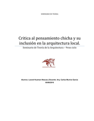 SEMINARIO DE TEORIACritica al pensamiento chicha y su inclusión en la arquitectura local.1772285551180Seminario de Teoría de la Arquitectura – 9vno cicloAlumno: Leonel Huaman Illescas | Docente: Arq. Carlos Munive García05/06/2010<br />Universidad Alas Peruanas – filial Ica | Escuela de ArquitecturaEl siguiente trabajo monográfico fue realizado en el “Seminario de Teoría” de la Arquitectura de la Universidad Privada Alas Peruanas filial Ica, con la colaboración de los propietarios de las obras aquí mostradas. El autor deja constancia, que las opiniones vertidas en este informe tienen carácter netamente académico, no intentan por ningún motivo desvirtuar a los autores de obras constructivas, ni de menospreciar a los propietarios de las construcciones aquí expuestas.. Leonel Hernán Huamán Illescas.<br />Crítica al pensamiento Chicha y a su inclusión en la arquitectura local.<br />Objetivos de la Investigación.<br />Objetivos Específicos.-<br />Analizar las características determinantes de la llamada “arquitectura Chicha” y como se manifiesta en el ámbito de la ciudad de Ica para determinar una crítica arquitectónica fundamentada, a través de métodos cualitativos de observación a las diversas edificaciones.<br />Objetivos Específicos.-<br />Observación y registro de diversas edificaciones para contrastar los aspectos formales y funcionales con las características de la “arquitectura chicha”.<br />Concluir con un juicio crítico hacia la percepción estética del pensamiento “chicha”.<br />Instrumentos de Análisis.<br />Fotografías de edificaciones que detallen las incoherencias de diseño en edificaciones o “arquitectura chicha”.<br />Apuntes y esquemas que registren características internas de las edificaciones o de “arquitectura chicha” observadas.<br />Matriz de análisis propuesta.-<br />Instrumentos de AnálisisObjeto de EstudioImagen(es)Descripción EsquemáticaApreciación Critica Formal y/o Funcional- Nombre de la edificación-Ubicación-PropietarioFotografías descriptivas de las edificacionesApunte esquemático explicativoApreciación crítica personal acerca del objeto de estudio<br />INDICE<br />Objetivos de la Investigación<br />Instrumentos de Análisis<br />Marco Conceptual<br />Definición de conceptos utilizados en el trabajo<br />Marco de Referencia<br />Referencias de la cultura Chicha<br />La percepción estética chicha<br />Lo chicha en la arquitectura<br />Referencias de lo chicha en la arquitectura local<br />Propuesta Metodológica<br />Análisis Descriptivo<br />Matriz de síntesis<br />Conclusiones<br />Bibliografía<br />MARCO CONCEPTUAL<br />Definición de conceptos utilizados en el siguiente trabajo. (1)<br />Arquitectura:<br />Disciplina que conjunta arte, ciencia y técnica y que profundiza en las necesidades de habitabilidad del hombre.<br />Construcción:<br />Materialidad e infraestructura de una edificación.<br />Lenguaje:<br />Cualquier tipo de código estructurado que sirve para expresar, para el que existe un contexto de uso y ciertos principios combinatorios.<br />Lenguaje informal:<br />Cualquier tipo de deformaciones del código lingüístico que lo convierta en ilegible o alterado, y  que dificulte la lectura de un mensaje limpio, ordenado e incluso coherente. <br />Algún tipo de lenguaje distinto al original y no necesariamente correcto.<br />Lenguaje arquitectónico:<br />Lenguaje por medio del cual expresa un mensaje a través de códigos arquitectónicos que generalmente utilizan la plástica, la técnica, el arte y son organizados.<br />Estilo Arquitectónico:<br />Serie de elementos técnicos y/o iconográficos que caracterizan la obra de un autor, una escuela, una región o un período histórico de la arquitectura.<br />Cultura Chicha: <br />Manifestación cultural, original de Perú que se da en distintos niveles sociales y situaciones<br />Estética:<br />Rama de la filosofía que se encarga de estudiar la belleza y sus matices.<br />Huachafo / Huachafería (peruanismo)<br />Adj. Cursi. Distorsión del gusto cuando imita algo -el refinamiento, la elegancia- que no logra alcanzar, y, en su empeño, rebaja y caricaturiza los modelos patrones.<br />Empírico:<br />Que es un resultado inmediato de la experiencia, que solo se funda en la observación de los hechos, relativo al empirismo.<br />Fuentes: Word reference - DRAE.<br />MARCO DE REFERENCIA.<br />Para poder determinar las características de la llamada arquitectura Chicha es necesario empezar por definir lo Chicha, lo chicha en la arquitectura para poder criticar su inclusión en la arquitectura local.<br />Referencias de la Cultura Chicha (2)<br />Daré un alcance sintético de lo que hasta finalizada la investigación, es para mí la cultura chicha:<br />Es una manifestación cultural que se reproduce en distintos aspectos de expresión exclusiva de la urbe (no se encuentran en lo rural) y que se define como una extremista y contrastante manera de comunicar y hacer, y que tiene estrecha relación con sucesos y fenómenos sociales que sólo han sucedido en Per. Finalmente el ”hacer” se ha materializado en aspectos comunes y diversos, uno de ellos la edificación.<br />Respecto a la denominada cultura chicha, sus inicios están relacionados con el surgimiento de la música chicha la cual ha recogido, desde la producción musical-cultural, una forma de expresarse de los migrantes provincianos de la ciudad. Esta forma de expresarse se manifiesta en la música, que es una mixtura, el producto de intercambios culturales.<br />Esto se dio gracias a que en búsqueda de renovación, grupos musicales del centro del país mezclaron la cumbia colombiana con sones  andinos, naciendo la quot;
música chichaquot;
.  Hay versiones sobre esta historia pero se coincide en que fueron quot;
Los Demonios del Mantaroquot;
 quienes en los años 60 comenzaron a interpretar con ritmo peculiar quot;
La chicheraquot;
, cuya grabación, en 1966, batió records de venta.  En 1970, el líder del grupo Los Ecos, editó un disco en el que adjetivaba su música con el término quot;
Chichaquot;
27, diciendo en una entrevista que quot;
Aunque muchos no asumen lo de quot;
chicherosquot;
 o quot;
chichaquot;
 por el peyorativo manejo que hacen del término, otros sí se sienten orgullososquot;
.<br />      Si una definición de cultura urbana debe incluir música particular, modos distintos de expresión verbal (o jerga), producción editorial, “estilo arquitectónico”, la quot;
chichaquot;
 peruana merecería ser titulada una cultura, o quot;
subculturaquot;
  que ha crecido al lado de las populares tradicionales y de las importadas o foráneas.<br />Lo Chicha como significado adjetivo de lo negativo ó informal (2).- <br />La siguiente es una explicación sobre el término que en algún momento pasa de lo sencillamente descriptivo de la famosa  bebida, a ser un vocablo calificador y aquí una frase dada por un estudioso del tema:<br />Fuente: Monografía de Claudia Dichy, sobre la cultura Chicha<br />quot;
La chicha ha tenido en general una connotación despectiva, siendo menospreciada y entendida, muchas veces, sólo como diversión de la gente quot;
achoradaquot;
, quot;
maleadaquot;
, asociándola así no sólo con la música en sí, sino con un determinado tipo de personas social y culturalmente cuestionadas”.<br />Esa connotación tiene su origen, sobre todo, en los prejuicios sociales que siempre han existido en contra de los sectores de menores recursos y por los cuales se considera banal y denigrante todo lo que produce el pueblo, valoración ampliamente difundida por los medios de comunicación de tendencia conservadora y parcializadaquot;
<br />A lo largo de las décadas, se ha ido construyendo un significado de la chicha de contenido negativo que ha servido para calificar a todo tipo de situaciones que se vincula con la transgresión, fuera de lo establecido, mal hecho o informalidad (lo ilegal o ilegible). De tal manera que el término chicha fue adquiriendo un valor de contenido negativo. Veremos que ha sido frecuente -aún lo es- leer y/o escuchar de algunos analistas políticos y especialistas de toda laya, sobre todo en los medios de comunicación, el término `chicha' asociado a todos los ámbitos: <br />el económico (quot;
economía chichaquot;
, quot;
crédito chichaquot;
, quot;
presupuesto chichaquot;
, quot;
tren chichaquot;
, quot;
modernidad chichaquot;
)<br />el político (un quot;
presidente chichaquot;
, quot;
constitución chichaquot;
, quot;
alcalde chichaquot;
, quot;
sendero chichaquot;
, quot;
parlamentaria chichaquot;
, quot;
partido político chichaquot;
)<br />lo social (quot;
organización chichaquot;
, quot;
asamblea chichaquot;
)<br />el cultural (quot;
es una  creación chichaquot;
, quot;
colores chichaquot;
)<br />del espectáculo (animadora chicha,  vedette chicha, programa de espectáculos chicha)<br />el deportivo (quot;
Alianza Lima fue una estridente chicha sin compás, monótona y sin ritmoquot;
).<br /> A la arquitectura (quot;
arquitectura chichaquot;
, quot;
casa chichaquot;
, quot;
diseños chichaquot;
)<br />también en el uso cotidiano y coloquial (quot;
nada que ver con cosas chichaquot;
, quot;
estas pura chichaquot;
)<br />Y así, podemos seguir encontrando o inventando más asociaciones con el término chicha (la revista Perúpaz calificó al Perú quot;
1994 ha sido un año chicha en el Perúquot;
; quot;
...este Perú profundamente corrupto y chichero y laxo  y desarregladoquot;
, Abelardo Sánchez León, revista Quehacer.) pero siempre con ese sentido negativo que se la ha encajado.<br />La percepción estética Chicha(3)<br />La quot;
cultura chichaquot;
 se ha convertido no ya en un referente de lo informal: ha adoptado una estética específica que ha terminado extendiéndose en el tejido social del país, generando en sí misma un mecanismo de inclusión.<br />La cultura chicha transmutó lo rural andino en algo más común, algo que podía ser asumido para integrar dos mundos, el andino-migrante con lo citadino. Y principalmente por el uso de códigos comunicacionales comunes a ambos: el idioma, por un lado, y la plástica.<br />La plástica chicha no es ya quot;
telúricaquot;
, marcadamente andina. Se transforma en la vistosidad colorida que conocemos, la cual sin embargo mantiene una identidad ajena a lo citadino. Esta plástica termina siendo un puente más efectivo aún. El poster chicha, colorido y aparentemente caótico, es un reflejo de la misma estética que inspira a la música chicha: ruidosa, llamativa, con un fuerte afán por la atención del espectador/oyente.<br />La profusión de colores esconde las limitaciones que se tienen. El medio, el afiche, puede ser gigante o tamaño tabloide, pero es profuso: busca llevar la mayor cantidad de información. Además no es elaborado con técnicas de fotocomposición o diagramación propias de la industria local. La elaboración es casi artesanal, usando técnicas de esténcil o serigrafiado. El material: papel común y pintura fosforescente. <br />Fortunato Urcuhuaranga dijo en una entrevista de Perú21:<br />“Eran las pinturas que usaba el Ministerio de Transportes en las carreteras, que brillaban en la noche y que hacía Tekno.”<br />Lo importante es llegar al público. La pintura en altos contrastes esconde una estructura básica: siempre hay un encabezado, siempre un pie. El cuerpo del poster es más importante y más amplio, es el que contiene la esencia del discurso y donde la cromática se deja sentir. No hay un desorden, tampoco un largo mensaje, una historia a decodificar como en la iconografía andina. Texto organizado y resaltado gracias a una estética propia. La estética chicha es innovadora pero a su vez rescata la comunicación visual de la publicidad tradicional, occidental si se quiere.<br />Fuente: Monografía de Claudia Dichy, sobre la cultura ChichaHoy por hoy, ese lenguaje ha incursionado alegremente en todos los ojos del Perú. La Tinka usa el mismo juego de altos contrastes, y se ha identificado como producto con esos colores verde, amarillo y rojo. El diseño es distinto, el estilo en cambio es, en esencia, una prolongación del que inspiró a los primeros diseñadores de lo chicha: resaltar el mensaje a como dé lugar, usando la cromática para esto y aún así manteniendo cierto orden.<br />De esa estética chicha, antagonista con lo citadino, muchos han partido para explorar nuevas formas de comunicar el mensaje. En el caso de la plástica chicha, esta cobró ciudadanía y hasta fue quot;
expropiadaquot;
 por la ciudad. Neón Colonial fue una muestra en la Sala Miró Quesada de la Municipalidad de Miraflores que expuso una colección de posters inspirados en lo chicha pero que dejan de ser parte de lo chicha al ser quot;
blanqueadosquot;
 por la cultura y el discurso político. O eso dicen al menos.<br />Sobre la muestra Neón Colonial Gustavo Buntinx, curador de la misma, dijo:<br />“Esta muestra recopila solo aquellos afiches que establecen una relación entre los pequeños-burgueses-ilustrados y lo popular emergente.”<br />Sin embargo, esta carta de ciudadanía es ya bastante morosa. Lo chicha aparece en los ochentas. Es recién por el año 1999 en que algunos recaen en su existencia. Tardíamente porque incluso Alberto Fujimori hizo uso de lo chicha, de la evolución de lo chicha, y erigió esta estética en bandera política. Entonces hablamos de una inclusión institucionalizada desde comienzos de los 90’s. El color naranja fujimori, que invadía medio país al ritmo de la technocumbia, daba paso a un estilo nuevo de imaginar el país.<br />Finalmente, todo lo mencionado anteriormente son algunos de los códigos con los cuales se identifica esta industria musical-cultural.<br />Lo Chicha en la Arquitectura(4)<br />Se debe entender que: la arquitectura chicha no es más que un término utilizado, distinto de escuela o estilo, sin embargo es también parte de una manifestación popular donde se hace impreciso diferenciar características oportunas y con fundamento.<br />Es así que al hablar de Arquitectura Popular en el Perú no se sabe con certeza si se hace referencia a la arquitectura vernácular o a la que se ha masificado en las ciudades y a la que se ha asignado el término de Arquitectura Chicha.<br />Para empezar debemos hablar a la Arquitectura Chicha en términos de proceso. Este proceso mediante el cual el indígena sumiso/servil/abúlico/pasivo gradualmente va transformándose en el achorado/agresivo/acriollado es flexible y maleable, es decir no tiene reglas fijas. El migrante sacrifica en este proceso parte de su cultura y asimila todo aquello que pueda servirle en su adaptación a la cultura urbana sin que por ello vea trastocado su núcleo cultural.<br />Fuente: Escritos de David Pezo Covarrubias.<br />La Arquitectura Chicha entonces es obra del migrante, que interpreta la arquitectura de finales de siglo en conjunto con lo que percibe y tamiza los elementos que considera encierran el significado de modernidad y tradición. La suma de estos valores arroja como resultado una supermezcla de incongruencias y materialidad. Es una arquitectura netamente urbana, híbrida, en la que confluye una ambivalencia esquemática, pero que encierra una mayor complejidad. En primer lugar la influencia urbana: la modernidad y el progreso hechos concreto en formas maquinistas y la tradición inspirada en elementos arquitectónicos de origen colonial. En segundo, la raigambre indígena, la cual no se traducirá en formas arquitectónicas externas sino en la organización interna de la vivienda. Muchos dicen que el tejado a dos aguas es de origen andino, pero el uso de techos inclinados y tejas ya se utilizaba en la arquitectura pintoresca de los años 40, es decir es anterior a los movimientos migratorios masivos.<br />Si se pueden establecer algunos parámetros que establezcan y definan características en la arquitectura Chicha, la más cercana es la siguiente, organizada y descrita por David Pezo:<br />La imitación. En su afán de legitimación busca modelos, paradigmas con los cuales nutrir sus formas. Es así que un determinado elemento es copiado una y otra vez pero en el camino es inevitable que sufra cambios, generalmente por el aporte del propietario o maestro de obra. Esto es, hay una síntesis o reinterpretación que finalmente transforma el elemento en algo distinto e incluso más original.<br />La informalidad. Las reglamentaciones y normas son pasadas por encima. Según el antropólogo Alex Huerta, quot;
desborda al Estado, porque éste no puede abarcarla legalmentequot;
, lo que entre los sociólogos se conoce como el desborde popular.<br />Debemos establecer que la informalidad es una característica que se ha derivado de la falta de capacidad del marco legal para satisfacer la situación de los migrantes. Estos desarrollan sus propios derechos e instituciones para suplir el derecho legal que no amparaba sus expectativas.<br />La estética arcoirista. Caracterizada por los contrastes en todo nivel y el horror al vacío. Este se percibe en el uso de colores encendidos y el abuso de formas ornamentales de distinto origen y muchas veces incompatibles entre sí (desde el punto de vista de la arquitectura moderna). <br />La imperfección. La percepción de lo mal hecho, en términos de la cultura dominante; esto es, no busca necesariamente tener una calidad aceptable, sino cumplir con la función inmediata (distraer, agradar a la vista, etc.).<br />Según el Arq. Jorge Burga:<br />En la “Arquitectura Chicha” actúa el doble código, una doble lectura que yuxtapone lo rural y lo urbano, lo vernáculo y lo moderno, lo ornamental y lo práctico, lo historicista y lo futurista, lo provinciano y lo metropolitano, lo tradicional y lo actual, lo artesanal y lo industrial.<br /> Referencias de lo Chicha en la arquitectura local(5)<br />En Ica la vivienda en Ica está marcada exclusivamente por rasgos poco convencionales de una urbe, nada regulares, y menos armoniosos entre sí. Si bien es cierto en las periferias urbanas y el centro histórico de la ciudad se ha desarrollado algo similar a una tendencia uniforme y arquitectónica, esta no es más que una remembranza de épocas pasadas, de origen colonial y republicano, por el resto de la ciudad no se pueden apreciar ni una sola muestra de arquitectura originaria, ni contemporánea, ni clásica, mucho menos que pueda llamarse moderna, original o tendencias a una arquitectura local. <br />LA OTRA CARA DE LA ORNAMENTACIÓN.- Este aspecto y característica de la arquitectura local y que es muy característico de la “Arquitectura Chicha” es el de su afán por la ornamentación. La amplia gama de adornos empleados en las fachadas de la vivienda popular han constituido una iconografía que de lejos es su característica más visible y representativa. La necesidad de cubrir la desnudez, ese horror al vacío presente en todas las culturas es el mismo que motiva al ciudadano promedio a tratar de ornamentar su vivienda con el objeto de darle vida a la fachada, tratando de disimular las carencias de nuestra realidad, reflejadas en la monotonía de una pared desnuda.<br />ARQUITECTURA DE INTENCIÓN.- Tanto para el migrante y el ciudadano iqueño el ornamento antes descrito, es un elemento decorativo que lo encuentra en un edificio cualesquiera de su mente y puede representar lo tradicional, lo moderno o ambos al mismo tiempo, por lo que gusta de emplearlos como decoración de sus propias viviendas. Estos elementos se constituían como sucedáneos de las épocas pasadas de visiones hacia algo nuevo o copiado y mejor aún lo transcultural, y de lo que inspira a éstos, siendo utilizados por el migrante en un intento por legitimarse en la ciudad. Las figuras y esquemas de arquitectura creada por el iqueño se constituyen en un indicio de intencionalidad, de tratar de no ser el extraño que deja su casa sin las tejas o el techo a dos aguas.<br />Elaboración: Propia.<br />LA INVOLUCIÓN DEL ORNAMENTO QUE TRASGREDE A LA FUNCIÓN.- Con el tiempo el ornamento empiezan a desarrollarse y cambiar dentro de la fachada. Surgen diferentes variantes en sus formas y aplicaciones. Tal evolución lleva a integrar la estética de la figura a la función. Se intenta otorgar a la figura simbólica un uso. Es de esta manera que vemos como empiezan a aparecer puertas y ventanas que imitan las formas de las figuras e incluso otras de mayor complejidad. Inconscientemente el propietario de la vivienda ejecuta aquel postulado que afirma que el funcionalismo puede actuar como apariencia u ornamento. <br />LA IMPROVIZACIÓN QUE DERIVA EN INCOHERENCIAS DE DISEÑO.- La improvisación de recursos para la elaboración de proyectos arquitectónicos y ampliaciones mayormente no son resueltas por profesionales afines, la costumbre de utilizar los medios posibles para evitar el recurrir a un profesional adecuado. Sin embargo parte de este problema también se debe a que los profesionales arquitectos no han tenido mayor protagonismo en la ciudad. Nadie los conoce, ni a nadie le han resuelto problemas.<br />Parte del problema de la involución del lenguaje arquitectónico iqueño parte por el desinterés conjunto por la ciudad, la calidad de habitabilidad, que se distorsiono y convirtió en conformismo, mal gusto, huachafería y consideraciones para la extrema seguridad frente a desastres naturales sismos, inundaciones, .<br />El panorama urbano iqueño y el lenguaje arquitectónico local están marcados por la improvisación que es fundamentado por lo siguiente:<br />Suplantación del arquitecto: Ica nunca ha tenido un movimiento arquitectónico original, un planteamiento de intervención conjunta, la suplantación del arquitecto por otro profesional: “El Ingeniero Civil”, profesional del rubro constructivo, que se dedica al arte técnico y no la artística, esta suplantación de cómo resultado viviendas de calidad constructiva llámense: antisísmicas, seguras, duraderas y hasta de eficacia material, pero de muy pobre significado formal, e incluso a veces incoherente en su diseño o función; esta suplantación se da en el mejor de los casos. Sin embargo lo “aún mas chicha”, cuando la composición y el esquema organizativo de habitabilidad de la vivienda recae en la improvisación constructiva e ideológica de menos que técnicos de la construcción (albañiles y  propietarios) los cuales reorganizan la necesidad y la convierten en una incoherencia funcional satisfacción instantánea, que puede ser costosa o barata.<br />El Arquitecto made in “Chicha”.- Profesionales del campo de la arquitectura que apoyan, y se esmeran por impulsar la tendencia de Ica y de generar un estilo “cliente”. Resultado una sociedad sin identidad, que no asume, no entiende, y no procura, una relación entre: necesidad – profesional y profesionales, poco comprometidos con enfocar las necesidades.<br />El pensamiento popular y su iconografía.- El pensamiento y sentimiento popular de la sociedad iqueña, podría considerarse una corriente alternativa, casi paralela a su búsqueda de identidad y seguida muy de cerca por su percepción estética y la inclusión de conceptos distorsionados de lo que es urbano, moderno, cómodo, fácil, y hasta utilitario y funcional.<br />PROPUESTA METODOLOGICA.<br />El trabajo ha establecido referencias características de lo que en el Perú es conocido como “chicha” y así mismo la “arquitectura chicha” para poder establecer criterios para la siguiente etapa de análisis descriptivo:<br />ANÁLISIS DESCRIPTIVO.<br />A continuación se describirán algunas construcciones que se pueden observar en la ciudad de Ica:<br />266001529825952655570218440Viviendas – Urb. Puente Blanco <br />R1La siguientes son dos  viviendas ubicada en la Urb. Puente blanco, la cual se caracteriza por ser una zona residencial de clase media alta, pero donde también se pueden apreciar muestras de arquitectura chicha, sobre todo en la manifestación formal de las fachadas.<br />Foto 1 “Vivienda de estilo…. ¿?”Foto 2 “Tributo al WC”Estas fachadas a diferencia de otras, no son concebidas por profesionales ajenos a la construcción, sino que más bien el responsable creador probablemente haya sido un técnico constructor, pues emplea los materiales de construcción y herramientas correctas afines a estos materiales, para elaborar composiciones formal que simula modelos foráneos, muy comúnmente vistos en la ciudad de Lima.  Cabe destacar la utilización de vidrio templado curvo, en el volumen cóncavo de la izquierda (R1)  el cual es un material bastante costoso y su uso es muy afín a usos de oficinas o edificios financieros, pero poco común en viviendas. Por otro lado el enchapado con cerámicas de la foto 2 simplemente es de pésimo gusto, - el azul simula mucho a servicios higiénicos - .<br />Viviendas – Urb. Divino Maestro<br />Foto 4 “El bisoñé del calvo”Foto 3 “Las dos Salidas”228602826385Fotos 5, 6 y 7  “Urbanización Divino Maestro…. ¡de obra!!”86995579818522860192405R3R2R2La siguiente es una vivienda ubicada en la Urb. Divino Maestro, la siguiente vivienda no presenta incoherencias severas en la distribución de su planteamiento de distribución, no sufrió daños tras el sismo, sin embargo se caracteriza por la intención ornamental que posee y que resulta impactante y describe básicamente lo descrito como “arquitectura chicha”. Que se podría resumir como: IMPERFECCIÓN INTENCIONAL Y ORIENTADO A OBTENER CARACTERÍSTICAS FORMALES U ORNAMENTALES. Las dos imágenes pertenecen a la misma casa. En la primera de ellas(R2) se observa una intención de crear un balcón colocando un pórtico amplio y de dos hojas batientes hacia fuera, lo incoherente, es que dicho balcón, no tiene baranda, y su planteamiento se agrava si se compara con las dimensiones de la puerta de ingreso principal, simplemente es el resultado del horror al vacío, una intención con resultados impactantes, que tiene una proporción menor. La segunda imagen (R3) describe la intención por copiar modelos de vivienda, percibidos por el creador y que no terminan de definirse, ni como ornamento, ni como techo, además se encuentra aparentemente incompleto. <br />Vivienda – Resid. La Angostura<br />Este edificio es de uso unifamiliar, se encuentra ubicado en la residencial “La angostura”, la vivienda tiene un frente mínimo (6mts.), en un terreno irregular, es decir, los ejes de los lotes colindantes no paralelos. Su defecto se podría describir como: INCORRECTO PLANTEAMIENTO DE ESCALERAS QUE PERJUDICA LA FUNCIÓN DEL EDIFICIO(R4). La siguiente escalera está planteada al inicio de la vivienda, es decir el primer peldaño comienza con el término del batir de la puerta, además el ángulo de los peldaños superiores deja una superficie demasiado corta para el apoyo de una pisada regular (25 cm.) hasta en 4 contrapasos (70 cm.) <br />R4Foto 8 “Escalera al Cielo”Imagen: Ubicación de la vivienda35261552273935312801013335<br />R4Esquema 1 Cruce de circulación y error de diseñoFoto 9 “Asómate a la ventana”<br />Vivienda / Academia – Urb. San Miguel<br />Este edificio es de uso mixto, se planteó en 2 lotes ubicados en la urbanización San Miguel, uno de ellos es usado por una academia de preparatoria pre – universitaria y la otra es la vivienda de los dueños de dicha academia, sin embargo existen áreas con conflictos de circulación.<br />(R5) INCORRECTO PLANTEAMIENTO DE ESCALERAS .La imagen corresponde a la escalera de la academia, sin embargo el planteamiento aparente, resulta inconveniente para el tránsito y perjudicial para la circulación de escape en caso de emergencias, además de ser anti – reglamentario (RNE, capítulo referido a escaleras de uso público)<br />R534239202729230Foto 10: “Escaleras de Emergencia Chicha”271018021590Imagen: Ubicación de la vivienda<br />Esquema 2Dimensiones de escaleraFoto 11: “Fachada 2 lotes”<br />34696402056130INCOHERENCIA EN EL PLANTEAMIENTO DE SOLUCIONES PARA LA COMUNICACIÓN ENTRE VIVIENDA – ACADEMIA Estas, son áreas q, que se comunican con la casa. (R6) La primera está ubicada en el segundo piso, lo incoherente es que comunica el descanso de la escalera, con el lote contiguo que corresponde a la vivienda. (R7) La segunda, está ubicada en el primer piso comunica el pasadizo de la academia, con parte de la casa, que es usada de “sala, comedor” y un improvisado cuarto de copias, lo más extraño e incoherente de su diseño, es la manera como se ha solucionado la comunicación, la cual se hace a través de una puerto de la mitad de la altura convencional o conveniente (1.20 mts). Ubicada debajo de una escalera.<br />R6Esquema 3Puerta debajo la escaleraFoto 12: “La sala de Profesores”<br />R7Foto 13: “La puerta del Hobbit”<br />Vivienda / Academia – Urb. San Miguel<br />La vivienda, es un edificio de 3 pisos, al realizarse la primera ampliación se proyectaron ductos de ventilación alineados con las circulaciones verticales, , sin embargo a proyectarse una 2da ampliación que se realizo sin asesoría técnica se originaron espacios residuales en relación a estos ductos. INCOHERENCIA DE DISEÑO QUE PERJUDICA LA FUNCIÓN DEL EDIFICIO (R8).- La solución de circulación vertical que perjudica enormemente el correcto funcionamiento de otros ambientes de la casa, en principalmente el baño ubicado en el primer piso, la utilización de esta escalera es por demás dificultosa, su utilización por parte de los residentes es casi nula y prefieren salir de la casa y acceder por las escaleras helicoidales del exterior.<br />33618233214016Esquema 4Ducto y EscaleraFoto 14 y 15: “la primera escalera…”R82967355276225<br />INCOHERENCIA DE DISEÑO QUE PERJUDICA LA ILUMINACIÓN Y VENTILACIÓN(R9).- Los espacios residuales y espacios oscuros y pocos ventilados como la escalera principal de la casa, la cual se proyecto alineada a un tragaluz principal, por la facilidad que brindaba para este uso la proyección de una escalera, sin embargo al tener 2 pisos, el tragaluz o ducto de iluminación satisfacía parcialmente su función, sin embargo al proyectar el tercer piso, y más aún al ser cubierto por una losa de cemento sin una razón aparente de utilidad el tragaluz ha reducido su función a un ducto parcial de ventilación.<br />R9Foto16 y 17 “la segunda escalera…”3111500299085<br />Esquema 5. La escalera y la ventana<br />IMPROVIZACIÓN Y FALTA DE ASESORÍA TÉCNICA CORRESPONDIENTE.- La vivienda, por sus múltiples modificaciones, ha sufrido improvisadas soluciones ante necesidades de circulación vertical. El responsable (quien no es un profesional, ni es un técnico del ámbito de la construcción) utiliza las escaleras helicoidales o “caracol”, las cuales no tienen las medidas antropométricas apropiadas para el correcto tránsito de las personas, lo cual hace extremadamente dificultoso el tránsito de personas; además de esto las escaleras de material metálico, presumiblemente fierro de construcción, no ha recibido ningún tipo de tratamiento anticorrosivo previo al pintado, lo cual genera un impacto visual negativo. El motivo de la intervención es utilizar el área disponible de las azoteas para habitaciones de alquiler. Sin embargo estas tienen las ventanas en una pared medianera hecho por el cual las habitaciones estarían orientados al terreno contiguo.(R10).<br />R10319913019050Foto18.- Vecinos y ventanas<br />Esquema 6 “Fachada y peldaño”Foto18. La tercera y cuarta escalera, ó escaleras gemelas<br />Universidad Alas Peruanas.-<br />Este edificio es de uso educacional y pertenece a la Universidad Alas Peruanas – filial Ica, la cual presenta diversos aspectos que la convierten en una construcción que se puede definirse como “Arquitectura Chicha de carácter Institucional”. <br />3244188833487INCOHERENTE SOLUCIÓN, IMPROVIZACIÓN EN EL DISEÑO (R11).- la solución para el acceso del tercer piso, debido a que la puerta no estaba alineada con el término de la escalera (que es una estructura independiente), se optó por agregar una superficie metálica, que da la apariencia de ser un retazo de pasadizo poco usual, y muy extraño.<br />R12R11Foto 21.- La escalera o puente29228751630445Foto19 y 20. “El triangulo”<br />Esquema 8. Escalera de maderaEsquema 7. Retazo metálico2922875846101711304909896INCOHERENTE PLANTEAMIENTO DE ESCALERAS A NIVEL GENERAL.(R12).- Las escaleras de la universidad presentan un formato poco práctico, incomodo, de impacto visual negativo. Como es el caso de esta escalera que comunica el descanso de una escalera con la de un bloque de baños. <br />INCOHERENCIAS CONSTRUCTIVAS, DE DISEÑO, DE ACCESO, DE USO, Y VISUALES.<br />La siguientes imagenes demuestra múltiples aspectos perjudiciales y es claramente una manifestación chicha, además de contener un tubo de reciclaje de botellas. Si se aprecia, el volumen, es un bloque contiguo de uso exclusivo para servicios higiénicos, que es por demás improvisado e incoherente, que además tiene ventanas laterales que ocasionan que las personas que transitan por el volumen de aulas perciban toda la actividad dentro de los servicios higiénicos. Además, se puede apreciar que en la parte inferior, es decir el semisótano de este bloque, también es un servicio higiénico, que además no tiene ventilación, tiene accesibilidad defectuosa, pues no tiene ventana, solo unos blocks de vidrio (R13) (se ingresa por peldaños de 90 cm. de ancho) y plantea los urinarios pésimamente distribuidos(R15).<br />R13-294936182953<br />Esquema 9. La torre de SSHHR13R14Foto 22.- El sótano y los urinariosFoto 22.- La torre de SSHH-1038342010162-434340321945<br />32812811331980INCOHERENCIAS DE DISEÑO QUE GENERA CONFLICTOS ENTRE LAS CARACTERÍSTICAS DEL USO Y LA UBICACIÓN.- Los siguientes baños están ubicados uno frente del otro, con las puertas batiendo hacia el exterior, se encuentran en la subida de una escalera(R16), y además el área para la cantidad de usuarios del baño es insuficiente pues el planteamiento de la distribución genera incomodidad (R15) la disposición del inodoro, es poco ortodoxa, inconveniente el creador tiene un pésimo criterio o simplemente no lo tiene.<br />R1513436602350770Foto 22.- El pasillo y el bañoFoto 23.- La puerta y el WC<br />R16Esquema 9. El pasillo y los bañosIMPACTO VISUAL NEGATIVO CAUSADO POR IMPROVISACIÓN EN EL PLANTEAMIENTO DE INSTALACIONES SANITARIAS.- La siguiente es una demostración de la incapacidad técnico y actitud de desprecio hacia lo realizado y hacia el usuario por parte de los responsables de la obra.<br />Al no existir ninguna instalación en el edificio, no contar con ducto de instalaciones, ni con una aparente solución; improvisaron un canal con troncal y montante de desagüe por sobre el edificio (R18), además de esto como la losa ya se había construido y frente a la imposibilidad de colocar la tubería en un lugar correcto, decidieron crear un recubrimiento para esta, que es de cemento y genera un relieve poco usual e inadecuado y además está pintando de amarillo, quizás parodiando un rompe muelle vehicular utilizado en las pistas (R17), siendo ese un pasadizo de uso de alumnos y profesores catedráticos de la facultad de arquitectura, esto solo se puede calificar como: vergonzoso, impactante y asqueroso.<br />R1726777953175<br />R18R18Foto 24, 25 y 26.- “Cayeron tan bajo como…¿?”26777951594485-892175737235<br />INCOHERENTE DISEÑO DE FACHADA EMULANDO UNA DISTRIBUCIÓN DE COLUMNAS.- La siguiente es la fachada de uno de los bloques, la cual en la fachada de recubrimiento de drywall simula tener columnas reales mediante pintura de color rojo (R19), sin embargo el verdadero eje de columnas reales esta por detrás de este, muestra de mal gusto, además es convexo (R20), verdaderamente huachafo.<br />R19R19R19Foto 27.- “El único edificio cuya planta parece un envase de champú, ah!, y lo de las columnas”<br />154495576200<br />R20<br />Esquema 10. Las columnas verdaderas y las falsas<br />DEFECTOS EN LA CONSTRUCCIÓN.- La imagen pertenece al mismo bloque, sin embargo, al momento de construcción, olvidaron plantear la separación sísmica correspondiente en estos casos por tratarse de estructuras de diversas formas y volumen que no están unidas estructuralmente.<br />31102301917065Foto 29.- “Y la junta?”Foto 28.- “Y la junta?”<br />Foto 31.- “me quedé sin palabras”Foto 30.- “Spiderman was here”<br />La fotografía 30 corresponde a el sistema eléctrico del auditorio que es el volumen de la izquierda, que se proyecta sobre la construcción vecina que es el taller de gastronomía. La fotografía 31 corresponde a las instalaciones de un sistema de aire acondicionado para un aula que es usada por alumnos de post - grado<br />MATRIZ DE SINTESIS<br />CONCLUSIONES<br />Es sabido que en Ica, y gran parte del Perú no ha existido un movimiento arquitectónico de carácter e identidad fiel, ni uniforme, parte de esto es a causa de nuestra interculturalidad y procesos antes mencionados. Los patrones comúnmente reflejados en construcciones iqueñas dan muestra de una escases de recursos arquitectónicos, empirismo, disociación entre profesional – profesión y propietario – propiedad, que se resume de la siguiente manera:<br />El iqueño se insatisface con la obra que “el arquitecto quiere imponer” y el “arquitecto (si, en el mejor de los casos es un arquitecto el que construye y diseña) cede a lo que le impone el iqueño”.<br />Las construcciones observadas en este trabajo, y catalogado como “arquitectura chicha” manifiestan: improvisación, anhelo o intención de arquitecturalizar ideas y pensamientos poco sólidos, retaceados como un “collage – fachada” perteneciente de una cultura del tipo “COPIAR Y PEGAR”.<br />La Arquitectura Chicha en la ciudad de Ica, ofrece un campo poco explorado y es un interesante punto de comienzo para la reflexión del rol y función del arquitecto local sobre la Ica que nos entregan aquellos que no son arquitectos y que lamentablemente creyeron serlo.  Es necesario que para poder afrontar cambios precisos, exactos y originales de nuestro progreso se tenga que identificar a la sociedad, y no adornar lo que somos y causar que la arquitectura en Ica y el Perú tenga que “morir” y en el epitafio citar: “Fui un gran bobagem”. Considérese primordial el no escapar de la realidad, antes de obstruir el panorama urbano con una catarsis volumétrica y de composiciones funcionales incoherentes y mal resueltas, envuelta en caprichos de propietarios, desinterés por los usuarios, incapacidad técnica, empirismo, y falta de carácter profesional.<br />Atte.<br />Leonel Huaman Illescas.<br />BIBLIOGRAFÍA<br />Wikipedia, enciclopedia web. www.wikipedia.org<br />La cultura Chicha. Monografía de Claudia Dichy colgada en www.monografías.com. clau_dichy@hotmail.com<br />Revista Construyendo nuestra Interculturalidad. Mayo 2004. Artículo: La Cultura Chicha en el Perú <br />De Arturo Quispe Lázaro. Sociólogo de la Pontificia Universidad Católica del Perú (PUCP), con estudios completos de Maestría en Sociología y diplomado en Estudios de Género en la misma universidad. Temas de especialización: culturas populares, género, sexualidades masculinas, cultura organizacional. Fotógrafo, interesado en la fotografía social.<br />Tesis de investigación Chicha e Identidad 2002, UNI<br />De: David Pezo Covarrubias. Arquitecto de la Universidad de Ingeniería, Lima, Perú. Especializado en el tema de arquitectura popular.<br />quot;
Lo chicha en la arquitecturaquot;
. Jorge Burga Bartra. ½ de Construcción Julio-Agosto 1988.<br />ANEXO FOTOGRÁFICO<br />Foto 34.-  Viga sobre la escaleraFoto 33.-  Servicios higiénicos con la ventilación obstruidaFoto 32.-  Baño mal distribuido (inodoro antes del lavatorio32418521580852328384198458-263525685165<br />Foto 35.-  Escalera en volado<br />Foto 36.-  Llegada de escalera<br />Foto 37.-  Primer plano a la puerta del hobbit1808673287479Foto 37.-  Escalera/ ducto8464553353435<br />