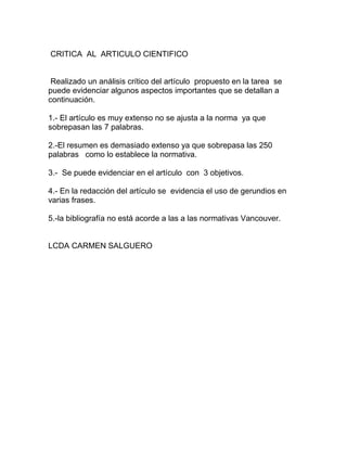 CRITICA AL ARTICULO CIENTIFICO
Realizado un análisis crítico del artículo propuesto en la tarea se
puede evidenciar algunos aspectos importantes que se detallan a
continuación.
1.- El artículo es muy extenso no se ajusta a la norma ya que
sobrepasan las 7 palabras.
2.-El resumen es demasiado extenso ya que sobrepasa las 250
palabras como lo establece la normativa.
3.- Se puede evidenciar en el artículo con 3 objetivos.
4.- En la redacción del artículo se evidencia el uso de gerundios en
varias frases.
5.-la bibliografía no está acorde a las a las normativas Vancouver.
LCDA CARMEN SALGUERO
 