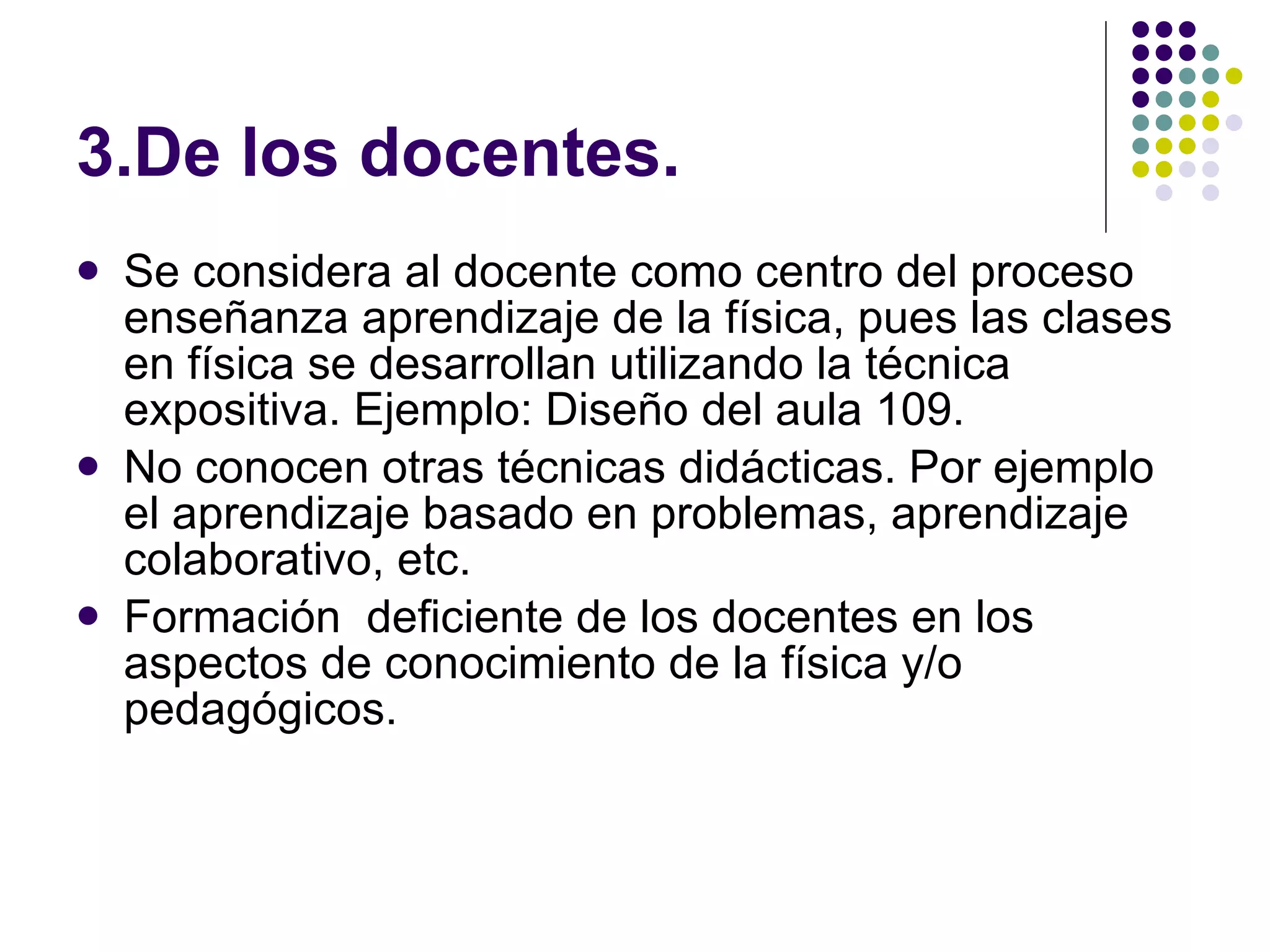 3.De los docentes. Se considera al docente como centro del proceso ense ñ anza aprendizaje de la física, pues las clases en física se desarrollan utilizando la técnica expositiva. Ejemplo: Diseño del aula 109. No conocen otras técnicas didácticas. Por ejemplo el aprendizaje basado en problemas, aprendizaje colaborativo, etc. Formación  deficiente de los docentes en los aspectos de conocimiento de la física y/o pedagógicos. 