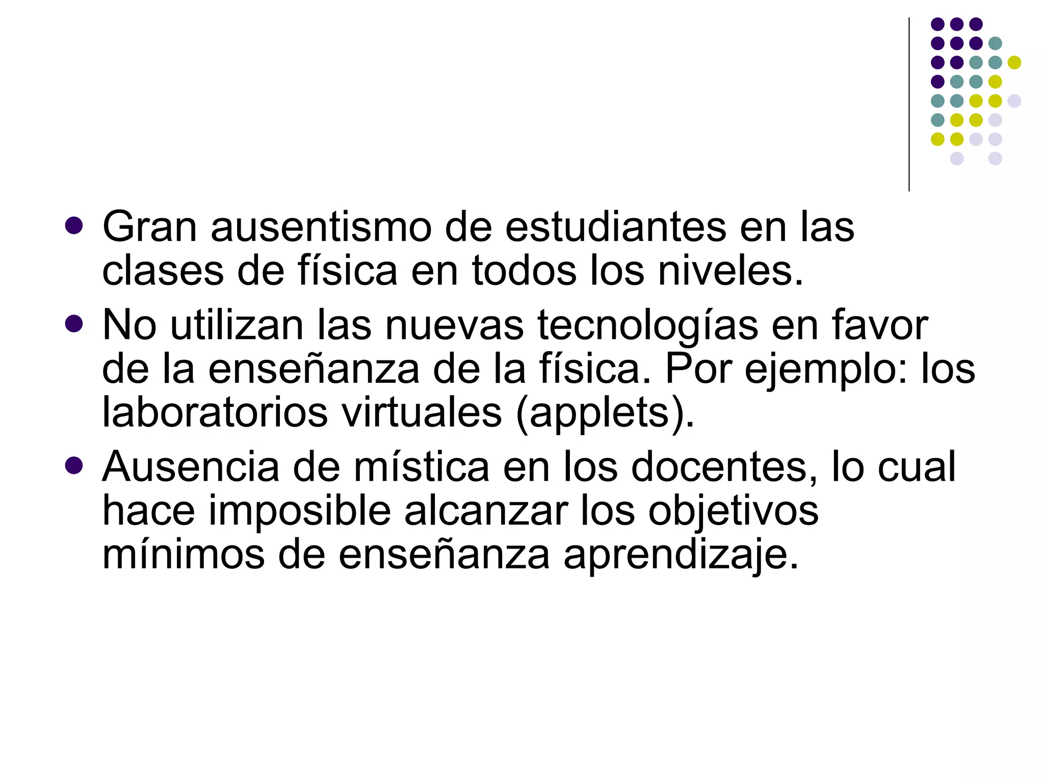 Gran ausentismo de estudiantes en las clases de física en todos los niveles. No utilizan las nuevas tecnologías en favor de la ense ñ anza de la física. Por ejemplo: los laboratorios virtuales (applets). Ausencia de mística en los docentes, lo cual hace imposible alcanzar los objetivos mínimos de ense ñ anza aprendizaje. 