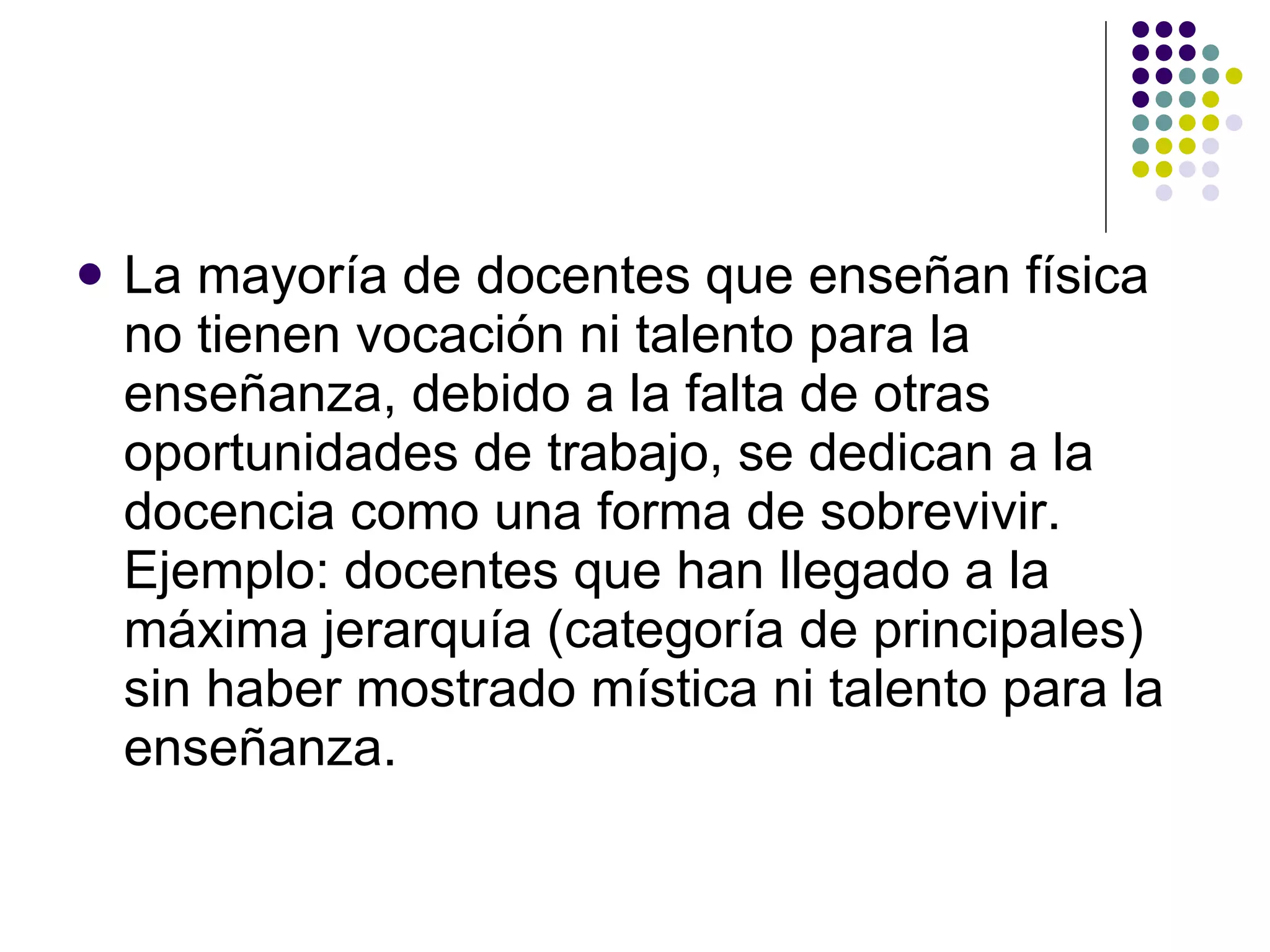La mayoría de docentes que ense ñ an física no tienen vocación ni talento para la ense ñ anza, debido a la falta de otras oportunidades de trabajo, se dedican a la docencia como una forma de sobrevivir. Ejemplo: docentes que han llegado a la máxima jerarquía (categoría de principales) sin haber mostrado mística ni talento para la ense ñ anza. 