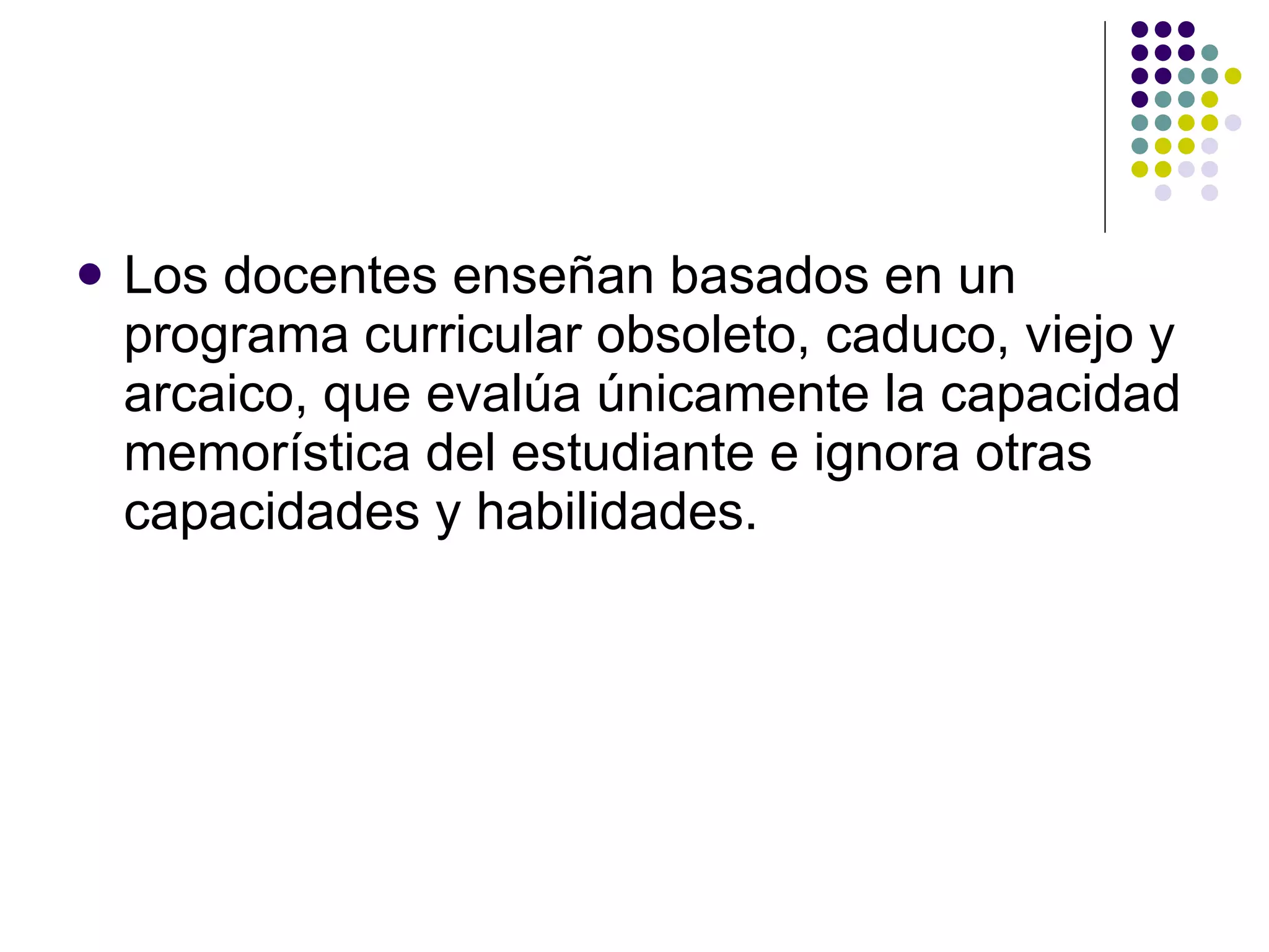 Los docentes ense ñ an basados en un programa curricular obsoleto, caduco, viejo y  arcaico, que evalúa únicamente la capacidad memorística del estudiante e ignora otras capacidades y habilidades. 