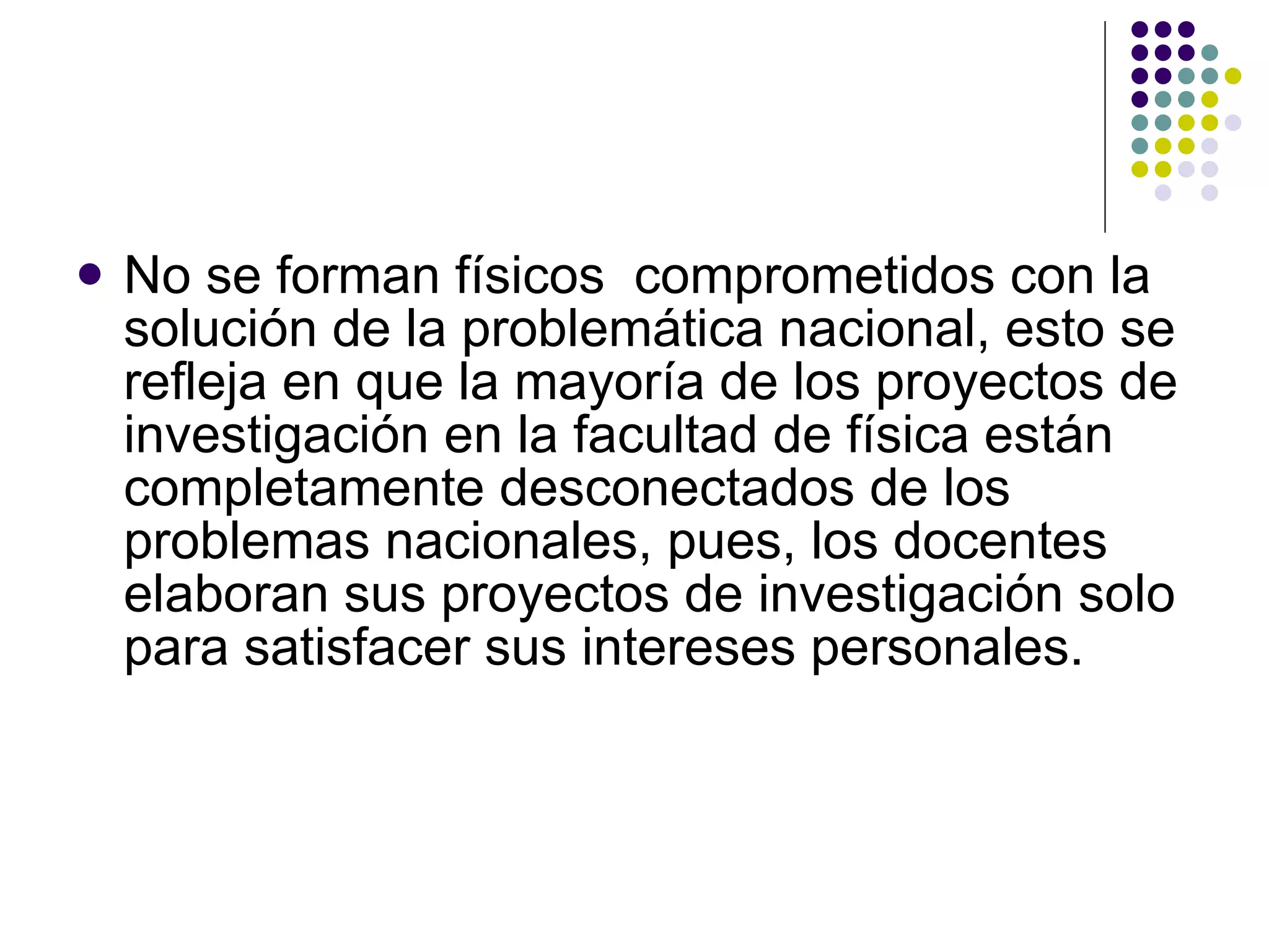 No se forman físicos  comprometidos con la solución de la problemática nacional, esto se refleja en que la mayoría de los proyectos de investigación en la facultad de física están completamente desconectados de los problemas nacionales, pues, los docentes elaboran sus proyectos de investigación solo para satisfacer sus intereses personales. 