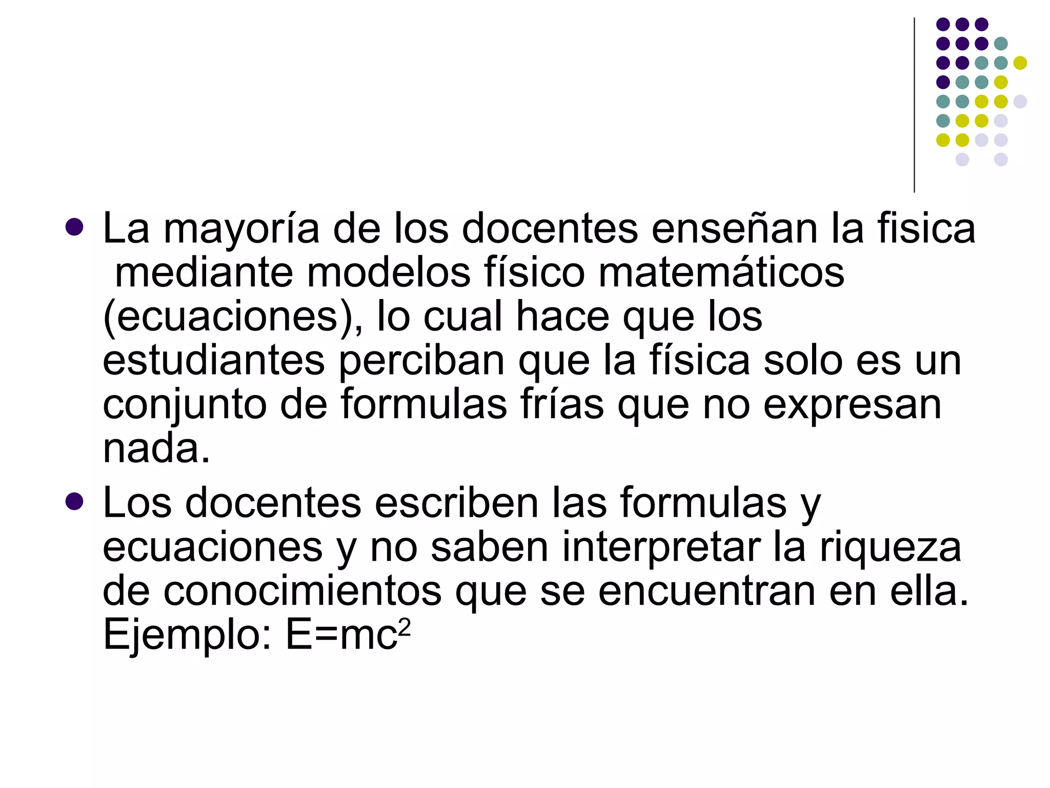 La mayoría de los docentes ense ñ an la fisica  mediante modelos físico matemáticos (ecuaciones), lo cual hace que los estudiantes perciban que la física solo es un conjunto de formulas frías que no expresan nada. Los docentes escriben las formulas y ecuaciones y no saben interpretar la riqueza de conocimientos que se encuentran en ella. Ejemplo: E=mc 2 