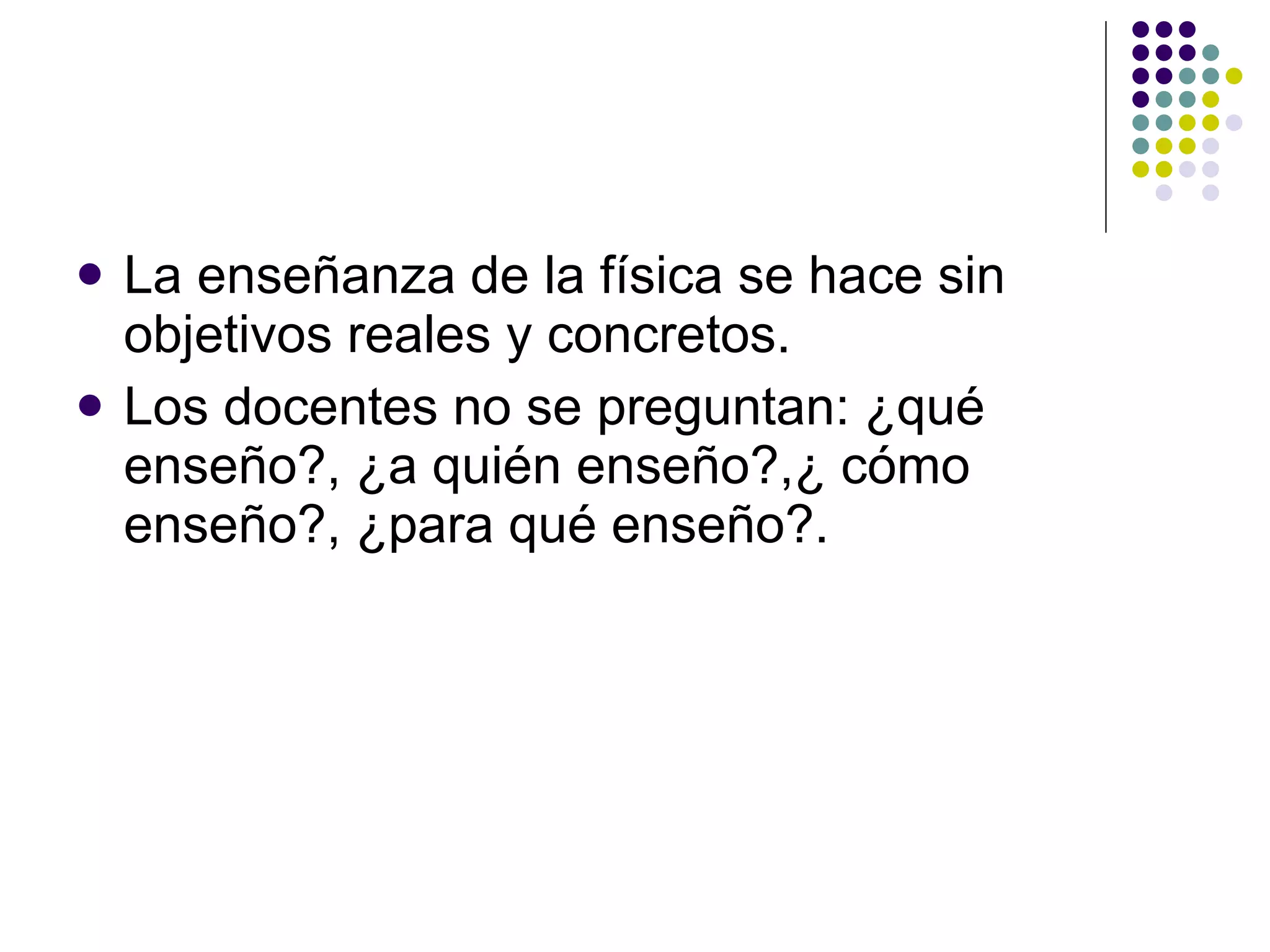 La ense ñ anza de la física se hace sin objetivos reales y concretos. Los docentes no se preguntan: ¿qué ense ñ o?, ¿a quién ense ñ o?,¿ cómo ense ñ o?, ¿para qué ense ñ o?. 
