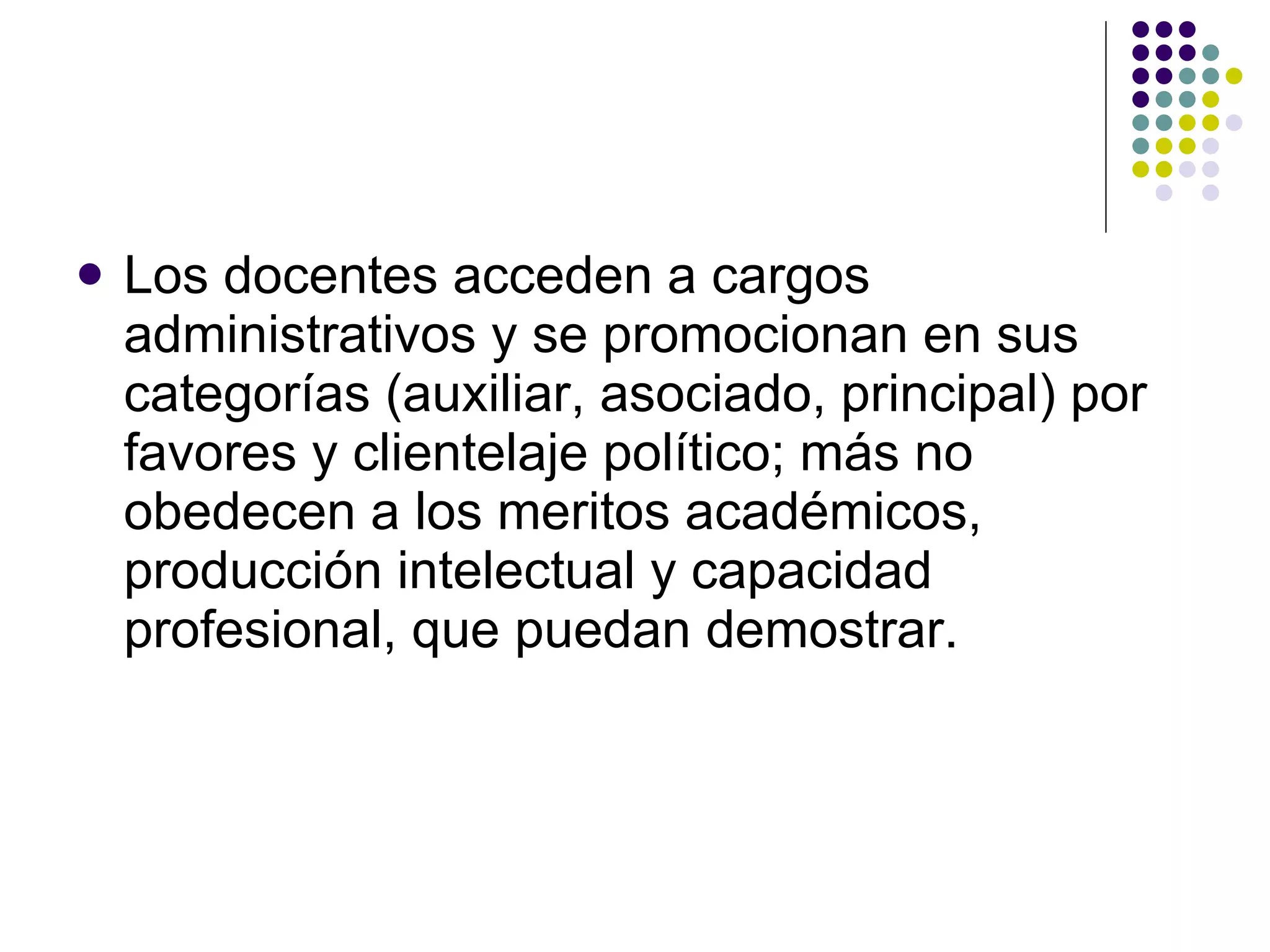 Los docentes acceden a cargos administrativos y se promocionan en sus categorías (auxiliar, asociado, principal) por favores y clientelaje político; más no obedecen a los meritos académicos, producción intelectual y capacidad profesional, que puedan demostrar. 