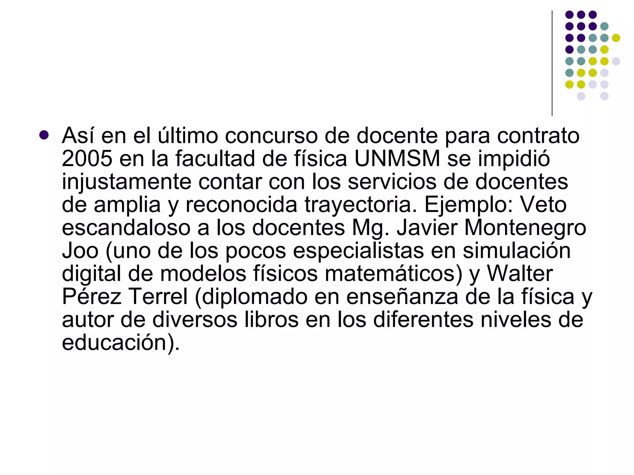 Así en el último concurso de docente para contrato 2005 en la facultad de física UNMSM se impidió injustamente contar con los servicios de docentes de amplia y reconocida trayectoria. Ejemplo: Veto escandaloso a los docentes Mg. Javier Montenegro Joo (uno de los pocos especialistas en simulación digital de modelos físicos matemáticos) y Walter Pérez Terrel (diplomado en enseñanza de la física y autor de diversos libros en los diferentes niveles de educación). 