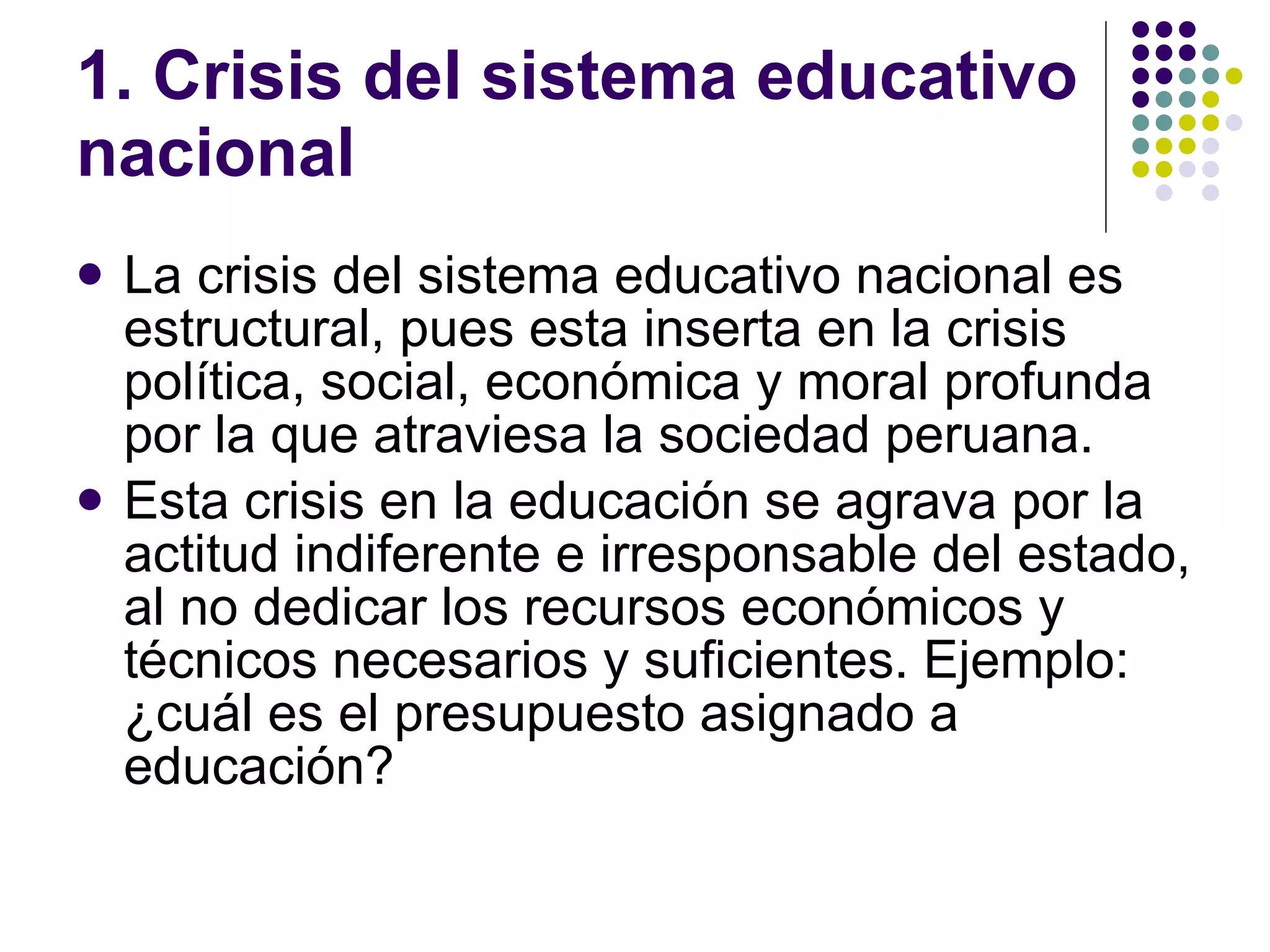 1. Crisis del sistema educativo nacional La crisis del sistema educativo nacional es estructural, pues esta inserta en la crisis política, social, económica y moral profunda por la que atraviesa la sociedad peruana. Esta crisis en la educación se agrava por la actitud indiferente e irresponsable del estado, al no dedicar los recursos económicos y técnicos necesarios y suficientes. Ejemplo: ¿cuál es el presupuesto asignado a educación? 
