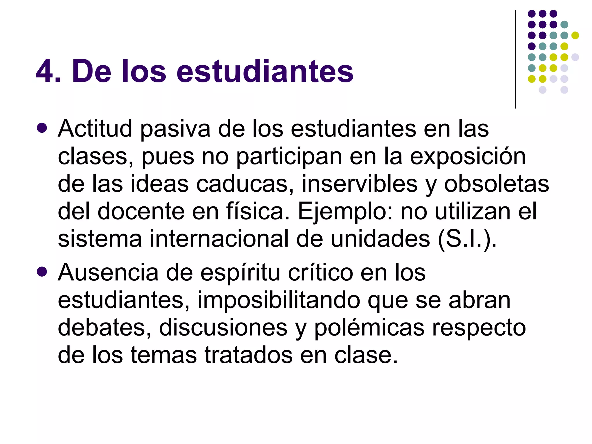 4. De los estudiantes Actitud pasiva de los estudiantes en las clases, pues no participan en la exposición de las ideas caducas, inservibles y obsoletas del docente en física. Ejemplo: no utilizan el sistema internacional de unidades (S.I.). Ausencia de espíritu crítico en los estudiantes, imposibilitando que se abran debates, discusiones y polémicas respecto de los temas tratados en clase. 