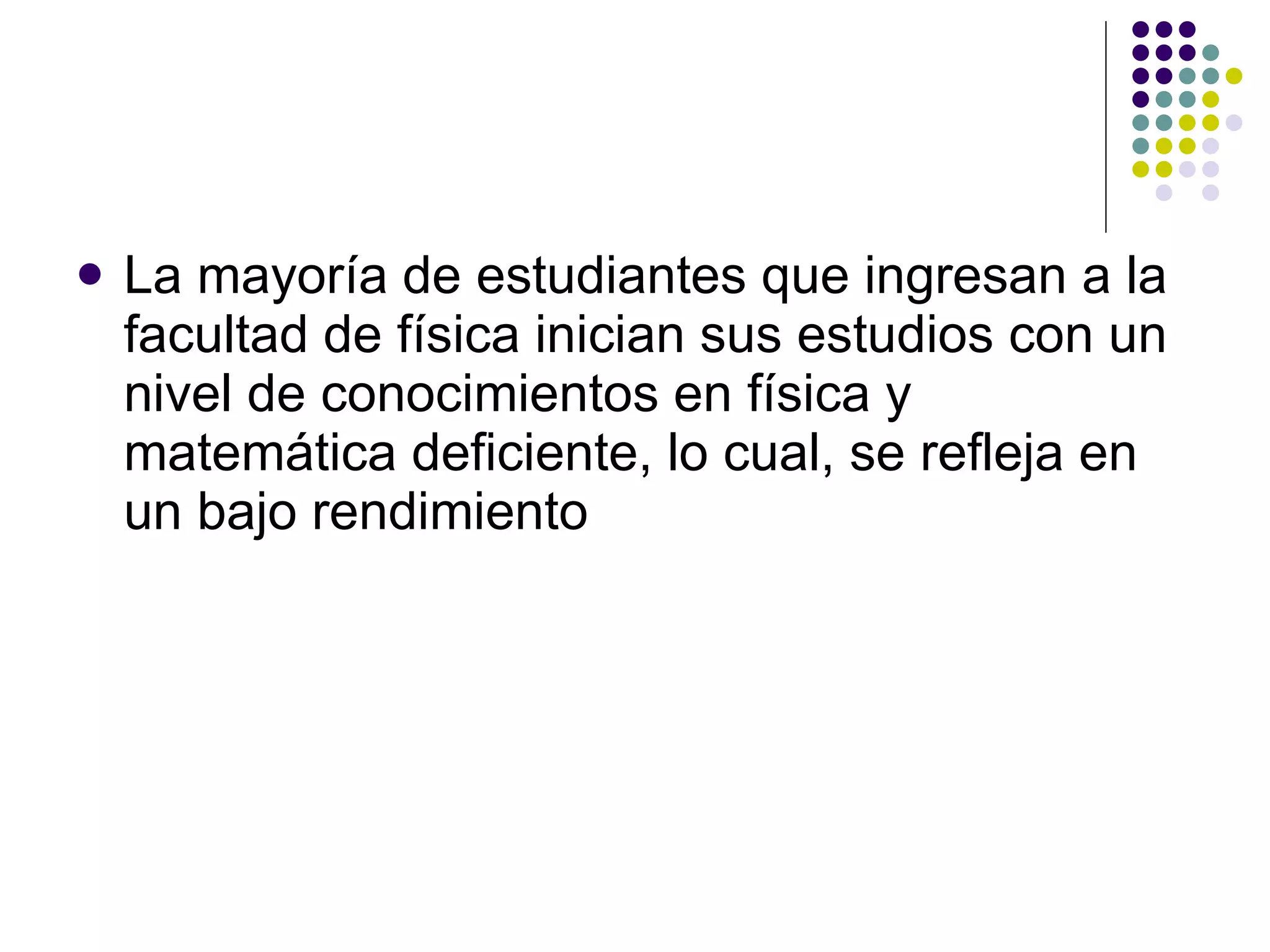 La mayoría de estudiantes que ingresan a la facultad de física inician sus estudios con un nivel de conocimientos en física y matemática deficiente, lo cual, se refleja en un bajo rendimiento 