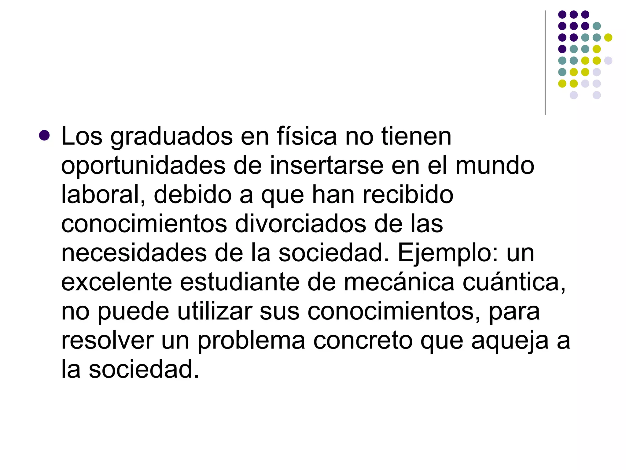 Los graduados en física no tienen oportunidades de insertarse en el mundo laboral, debido a que han recibido conocimientos divorciados de las necesidades de la sociedad. Ejemplo: un excelente estudiante de mecánica cuántica, no puede utilizar sus conocimientos, para resolver un problema concreto que aqueja a la sociedad. 