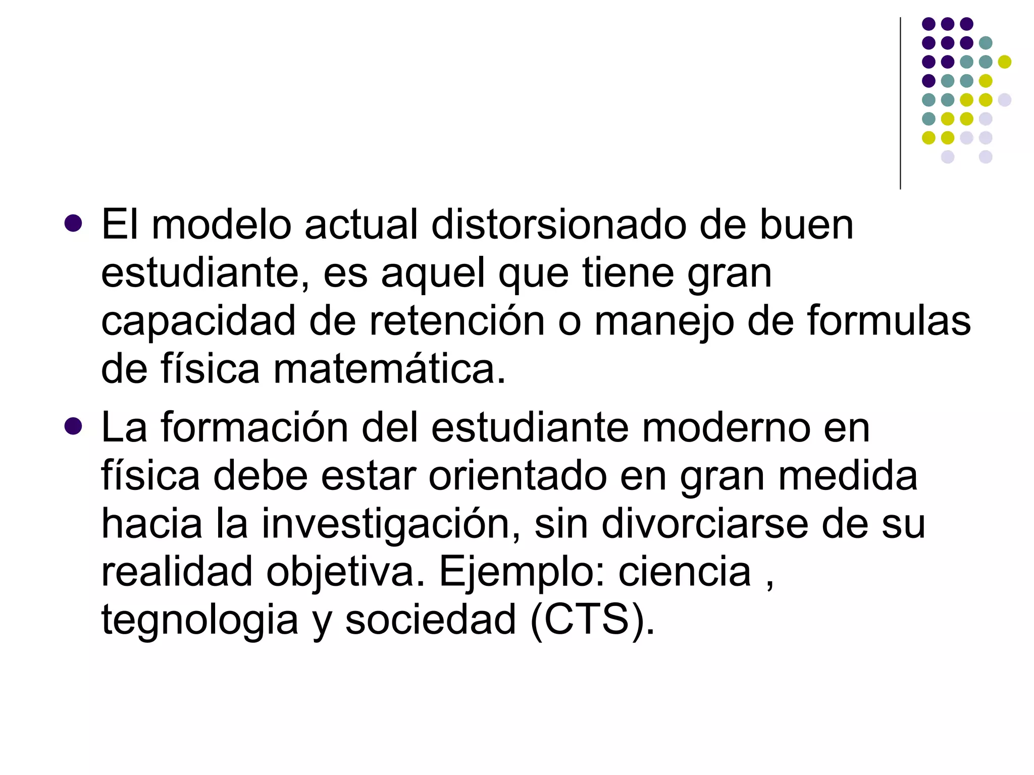 El modelo actual distorsionado de buen estudiante, es aquel que tiene gran capacidad de retención o manejo de formulas de física matemática. La formación del estudiante moderno en física debe estar orientado en gran medida hacia la investigación, sin divorciarse de su realidad objetiva. Ejemplo: ciencia , tegnologia y sociedad (CTS). 