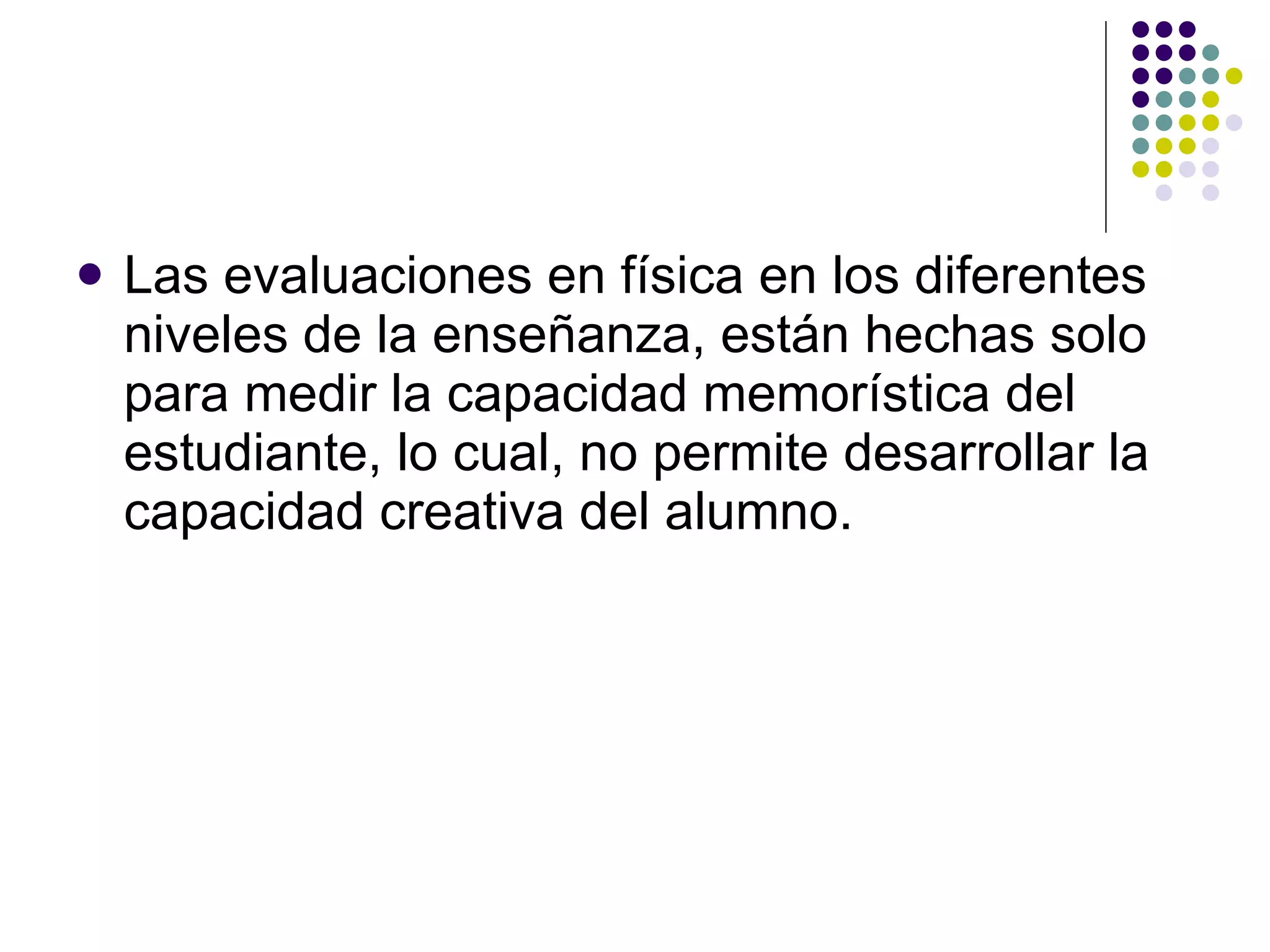 Las evaluaciones en física en los diferentes niveles de la ense ñ anza, están hechas solo para medir la capacidad memorística del estudiante, lo cual, no permite desarrollar la capacidad creativa del alumno. 