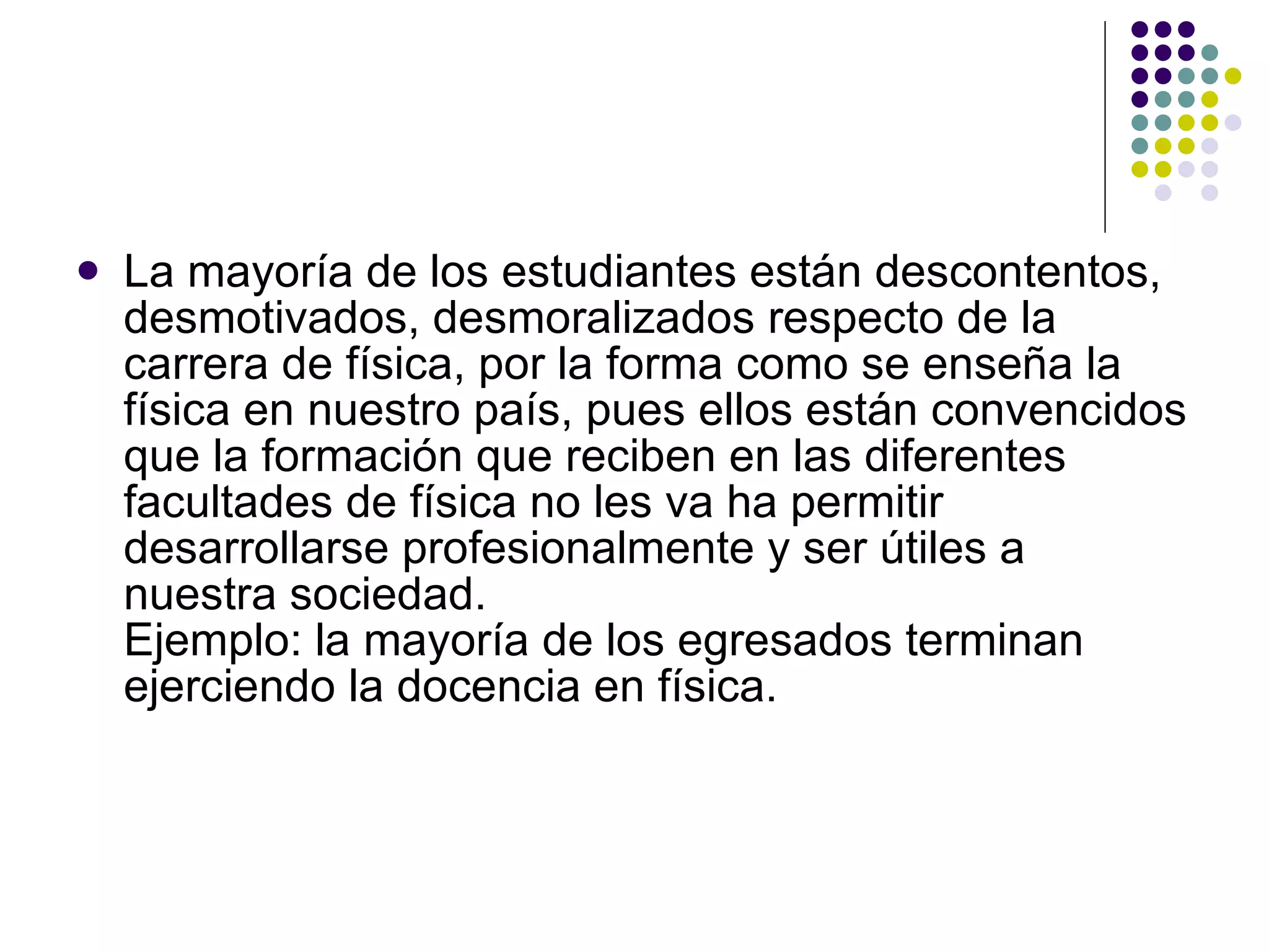 La mayoría de los estudiantes están descontentos, desmotivados, desmoralizados respecto de la carrera de física, por la forma como se ense ñ a la física en nuestro país, pues ellos están convencidos que la formación que reciben en las diferentes facultades de física no les va ha permitir desarrollarse profesionalmente y ser útiles a  nuestra sociedad. Ejemplo: la mayoría de los egresados terminan ejerciendo la docencia en física. 