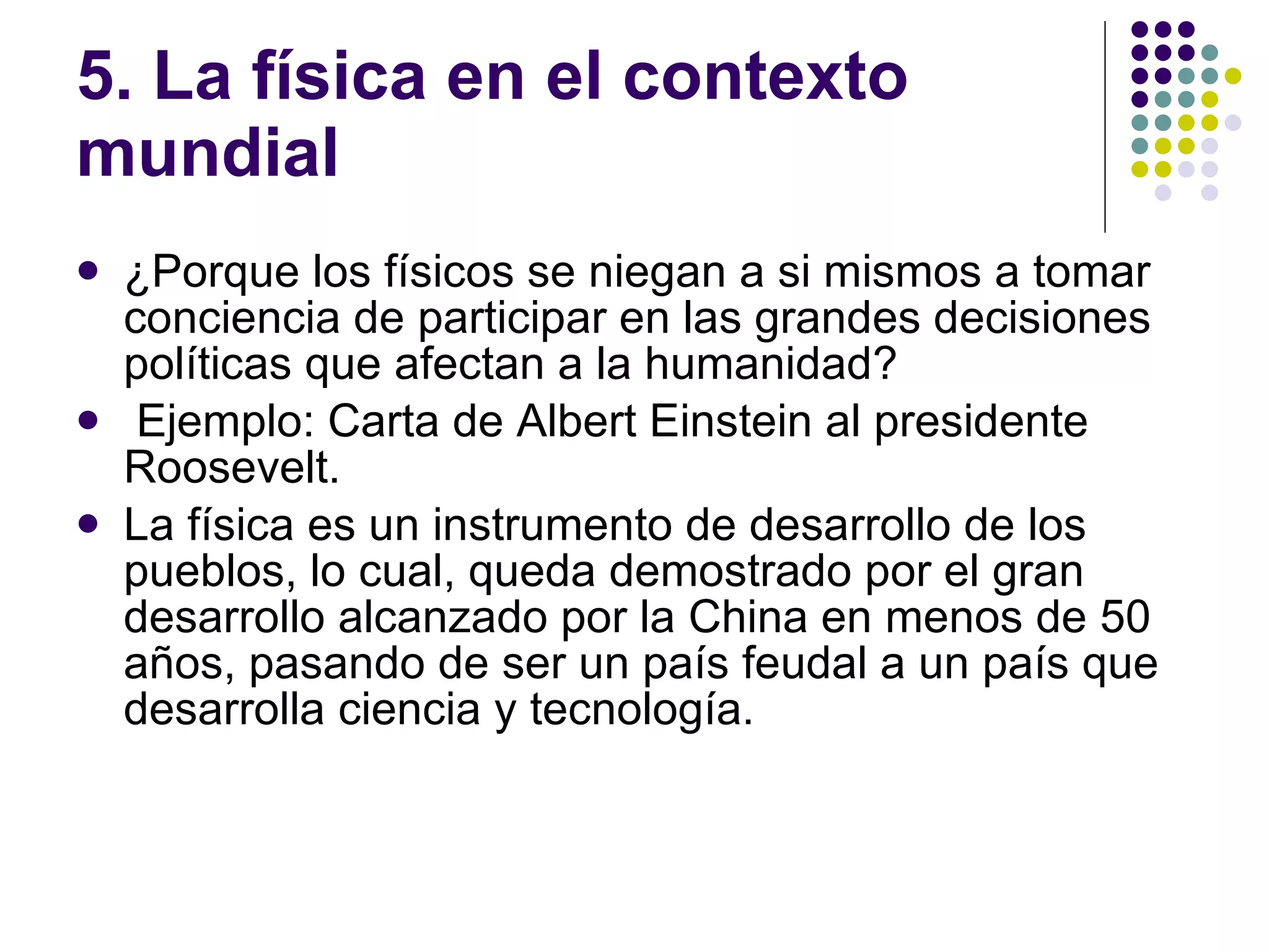 5. La física en el contexto mundial ¿Porque los físicos se niegan a si mismos a tomar conciencia de participar en las grandes decisiones políticas que afectan a la humanidad? Ejemplo: Carta de Albert Einstein al presidente Roosevelt. La física es un instrumento de desarrollo de los pueblos, lo cual, queda demostrado por el gran desarrollo alcanzado por la China en menos de 50 a ñ os, pasando de ser un país feudal a un país que desarrolla ciencia y tecnología. 