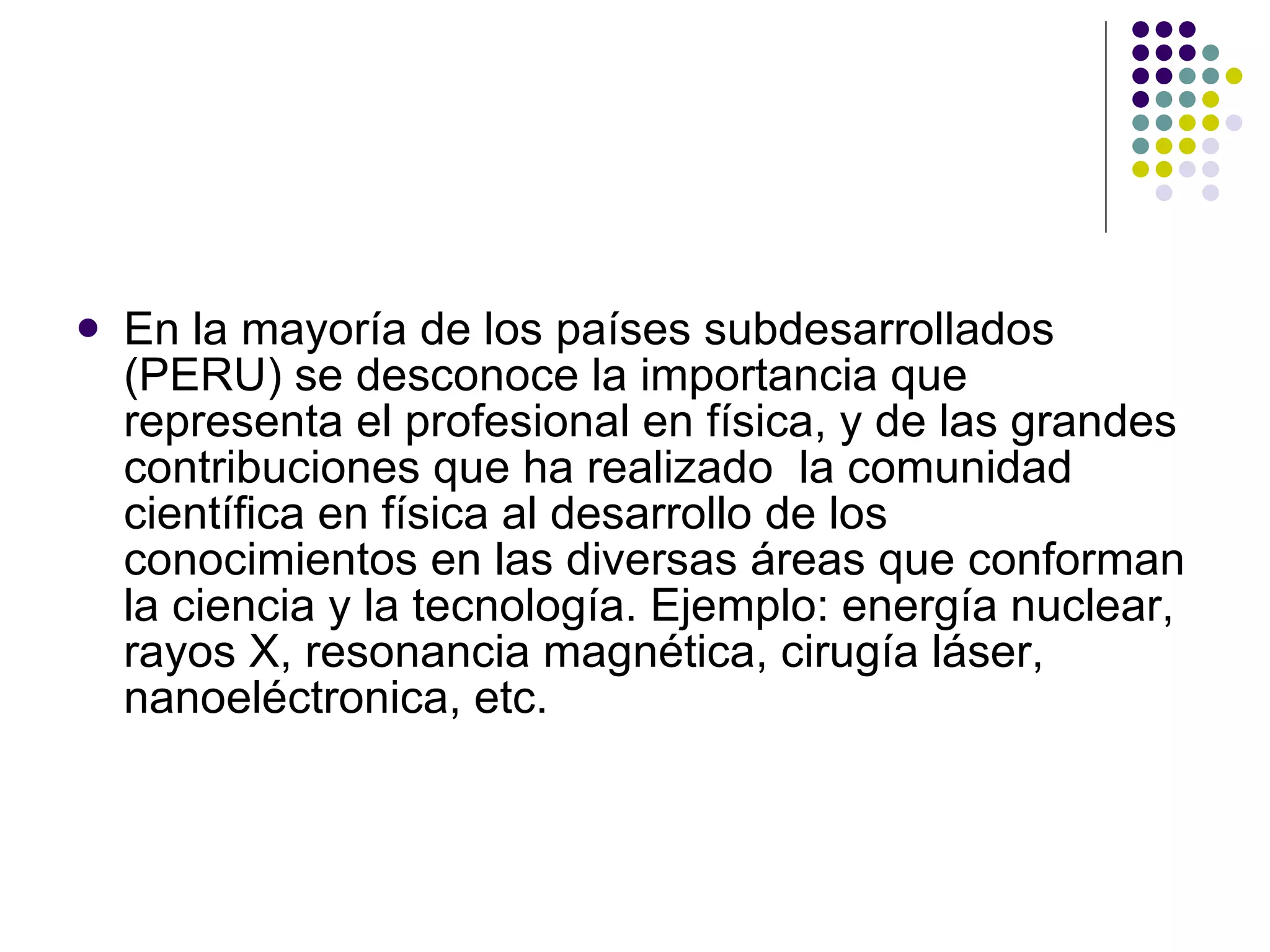 En la mayoría de los países subdesarrollados (PERU) se desconoce la importancia que representa el profesional en física, y de las grandes contribuciones que ha realizado  la comunidad científica en física al desarrollo de los conocimientos en las diversas áreas que conforman la ciencia y la tecnología. Ejemplo: energía nuclear, rayos X, resonancia magnética, cirugía láser, nanoeléctronica, etc. 