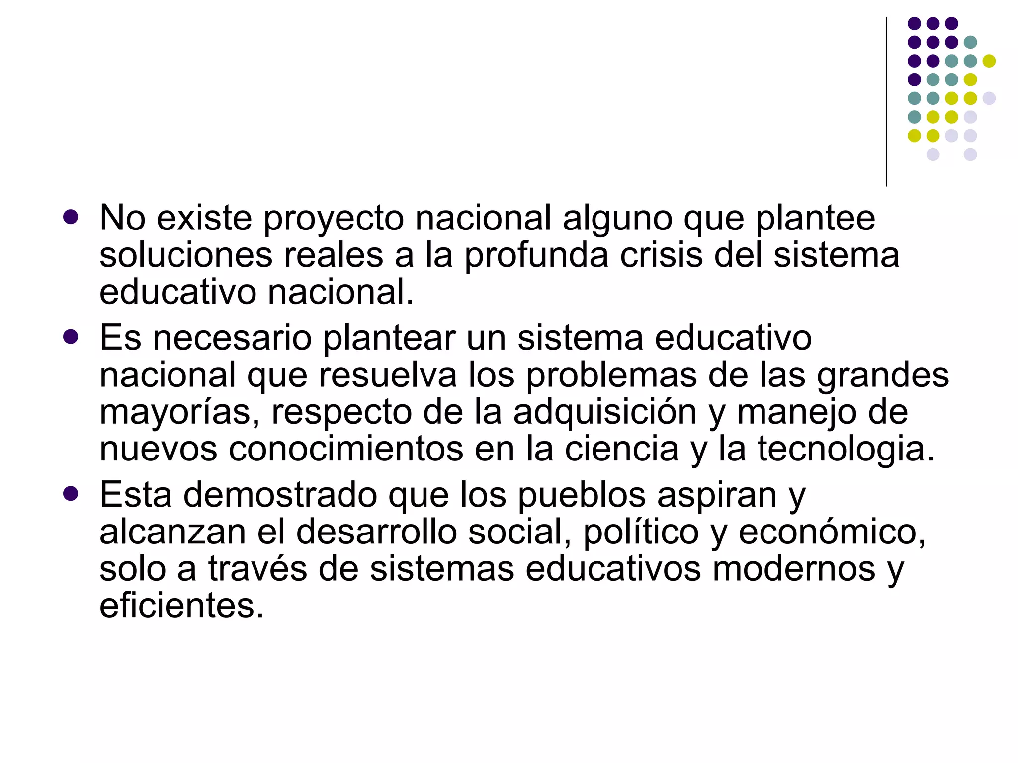 No existe proyecto nacional alguno que plantee soluciones reales a la profunda crisis del sistema educativo nacional. Es necesario plantear un sistema educativo nacional que resuelva los problemas de las grandes mayorías, respecto de la adquisición y manejo de nuevos conocimientos en la ciencia y la tecnologia. Esta demostrado que los pueblos aspiran y alcanzan el desarrollo social, político y económico, solo a través de sistemas educativos modernos y eficientes. 
