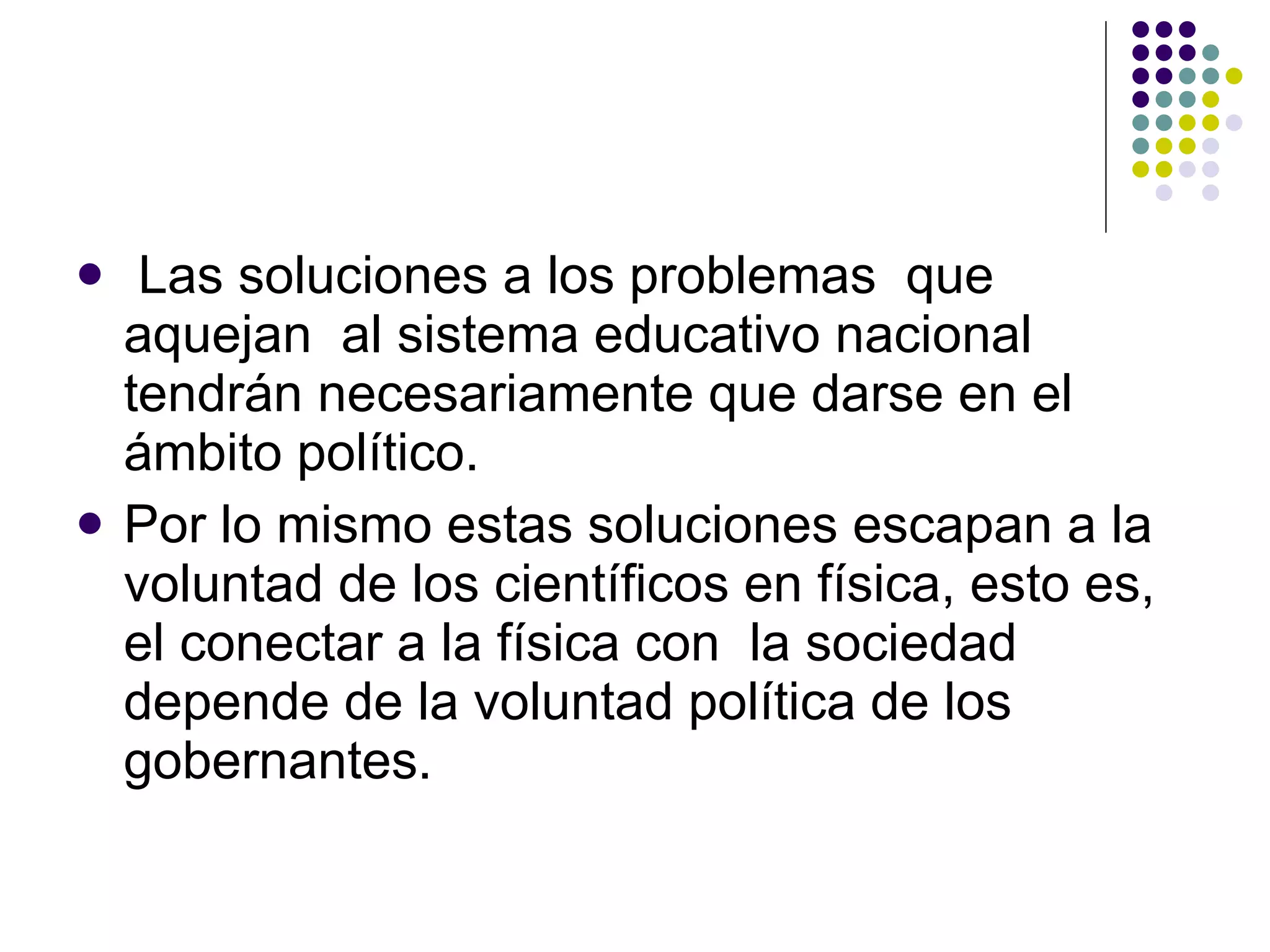 Las soluciones a los problemas  que aquejan  al sistema educativo nacional tendrán necesariamente que darse en el ámbito político.  Por lo mismo estas soluciones escapan a la voluntad de los científicos en física, esto es, el conectar a la física con  la sociedad depende de la voluntad política de los gobernantes. 